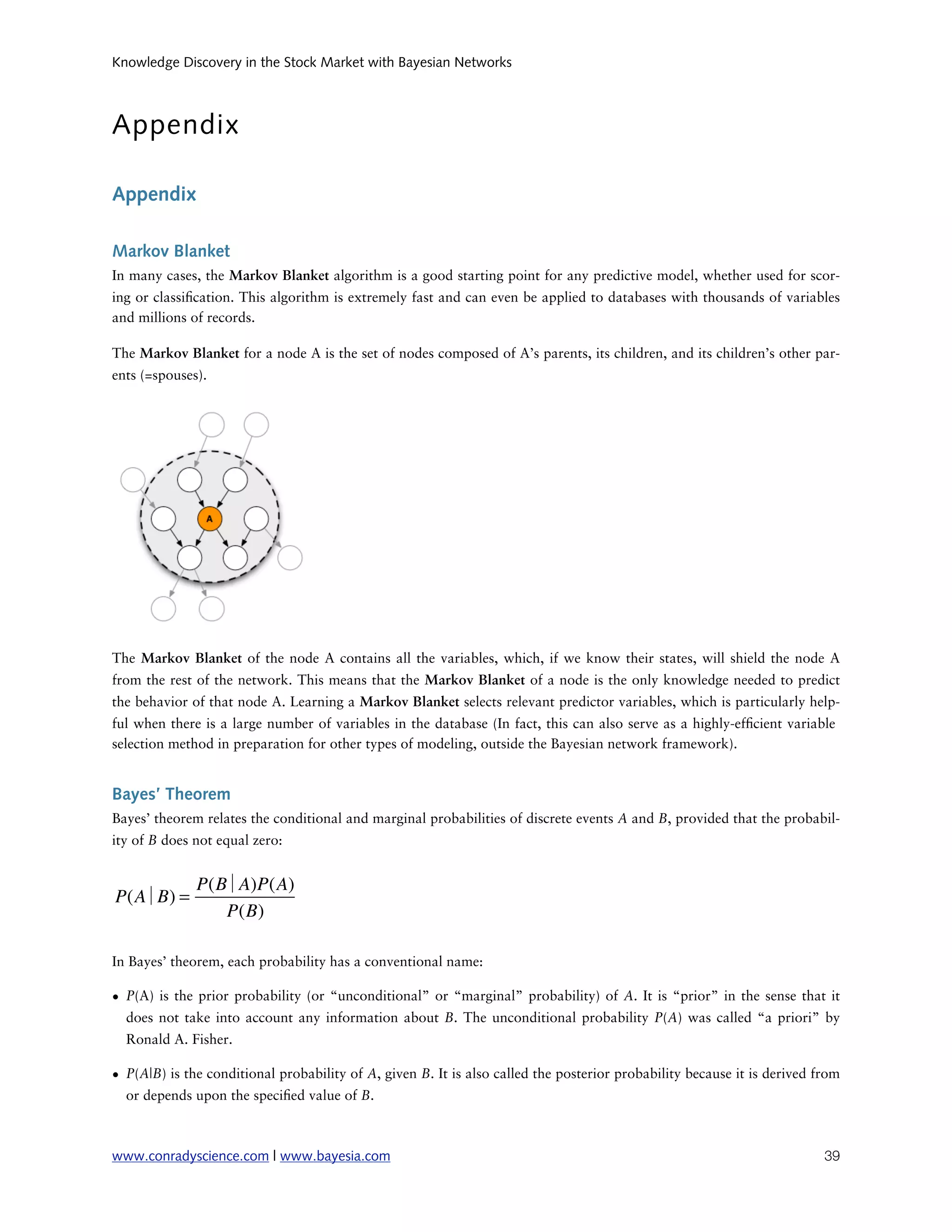 Knowledge Discovery in the Stock Market with Bayesian Networks



Appendix

Appendix

Markov Blanket
In many cases, the Markov Blanket algorithm is a good starting point for any predictive model, whether used for scor-
ing or classi cation. This algorithm is extremely fast and can even be applied to databases with thousands of variables
and millions of records.

The Markov Blanket for a node A is the set of nodes composed of A’s parents, its children, and its children’s other par-
ents (=spouses).




The Markov Blanket of the node A contains all the variables, which, if we know their states, will shield the node A
from the rest of the network. This means that the Markov Blanket of a node is the only knowledge needed to predict
the behavior of that node A. Learning a Markov Blanket selects relevant predictor variables, which is particularly help-
ful when there is a large number of variables in the database (In fact, this can also serve as a highly-ef cient variable
selection method in preparation for other types of modeling, outside the Bayesian network framework).


Bayes’ Theorem
Bayes’ theorem relates the conditional and marginal probabilities of discrete events A and B, provided that the probabil-
ity of B does not equal zero:


              P(B A)P(A)
P(A B) =
                 P(B)

In Bayes’ theorem, each probability has a conventional name:

• P(A) is the prior probability (or “unconditional” or “marginal” probability) of  A. It is “prior” in the sense that it
  does not take into account any information about  B. The unconditional probability  P(A) was called “a  priori” by
  Ronald A. Fisher.

• P(A|B) is the conditional probability of A, given B. It is also called the posterior probability because it is derived from
  or depends upon the speci ed value of B.



www.conradyscience.com | www.bayesia.com
                                                                                 39
 