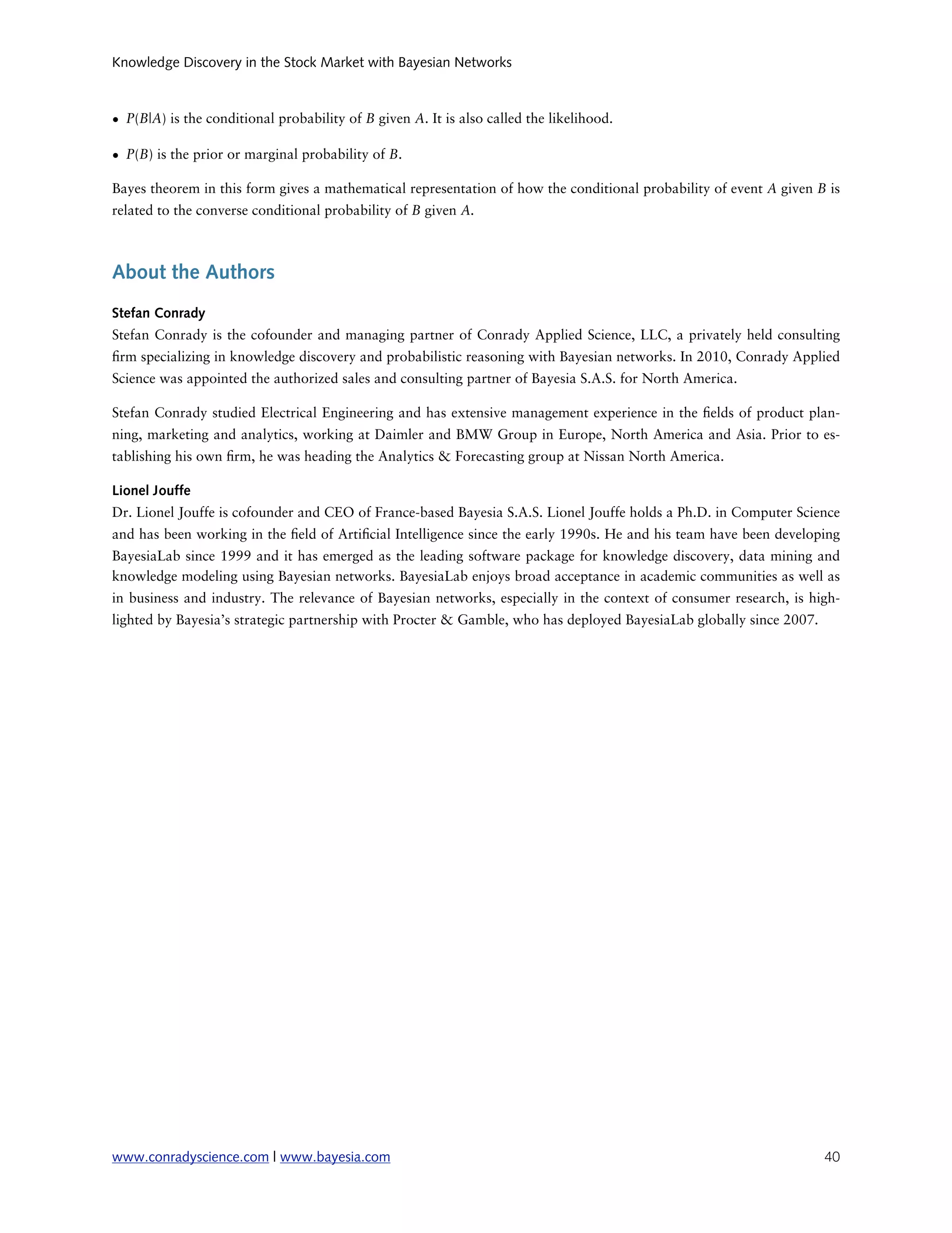 Knowledge Discovery in the Stock Market with Bayesian Networks



• P(B|A) is the conditional probability of B given A. It is also called the likelihood.

• P(B) is the prior or marginal probability of B.

Bayes theorem in this form gives a mathematical representation of how the conditional probability of event A given B is
related to the converse conditional probability of B given A.



About the Authors
Stefan Conrady
Stefan Conrady is the cofounder and managing partner of Conrady Applied Science, LLC, a privately held consulting
 rm specializing in knowledge discovery and probabilistic reasoning with Bayesian networks. In 2010, Conrady Applied
Science was appointed the authorized sales and consulting partner of Bayesia S.A.S. for North America.

Stefan Conrady studied Electrical Engineering and has extensive management experience in the elds of product plan-
ning, marketing and analytics, working at Daimler and BMW Group in Europe, North America and Asia. Prior to es-
tablishing his own rm, he was heading the Analytics & Forecasting group at Nissan North America.

Lionel Jouffe
Dr. Lionel Jouffe is cofounder and CEO of France-based Bayesia S.A.S. Lionel Jouffe holds a Ph.D. in Computer Science
and has been working in the eld of Arti cial Intelligence since the early 1990s. He and his team have been developing
BayesiaLab since 1999 and it has emerged as the leading software package for knowledge discovery, data mining and
knowledge modeling using Bayesian networks. BayesiaLab enjoys broad acceptance in academic communities as well as
in business and industry. The relevance of Bayesian networks, especially in the context of consumer research, is high-
lighted by Bayesia’s strategic partnership with Procter & Gamble, who has deployed BayesiaLab globally since 2007.




www.conradyscience.com | www.bayesia.com
                                                                            40
 