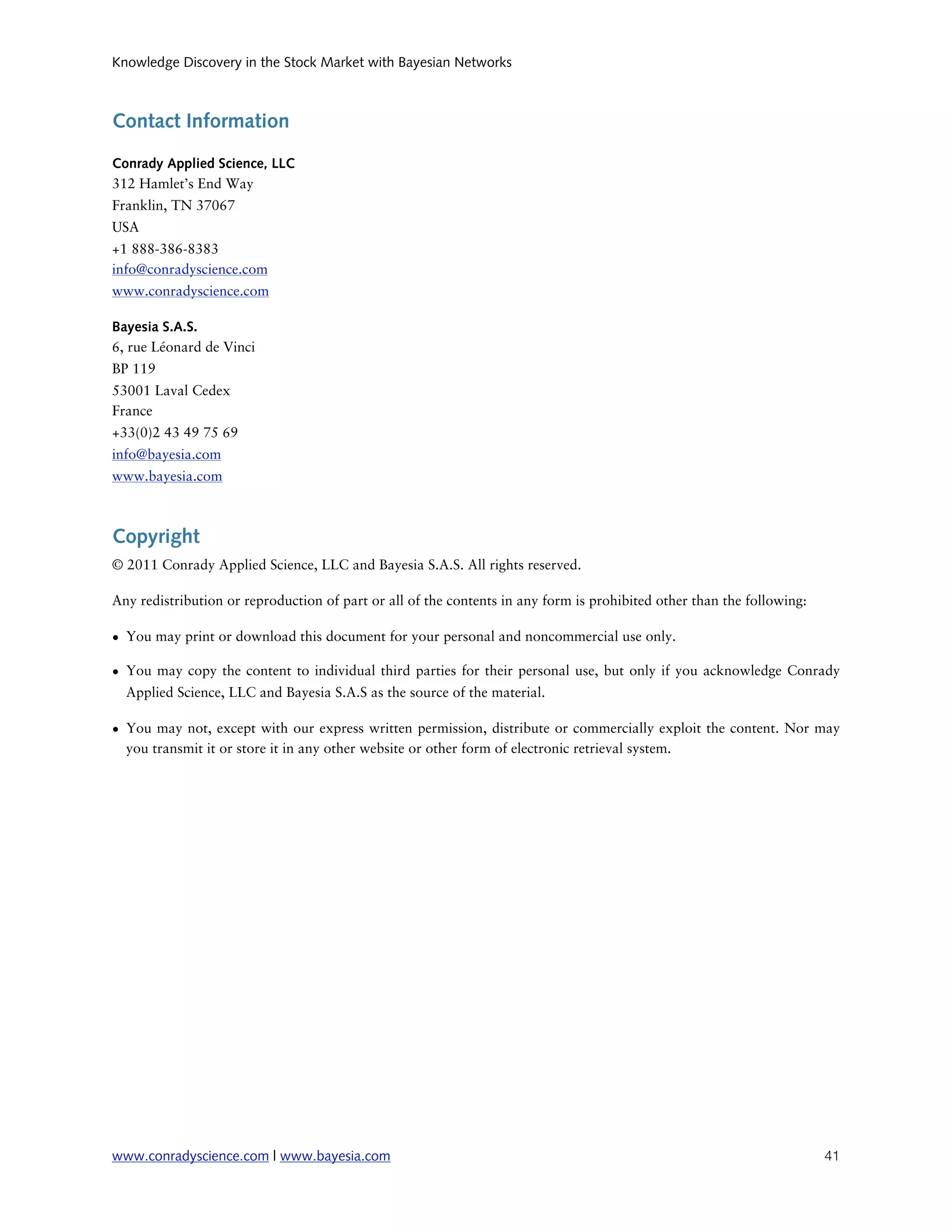 Knowledge Discovery in the Stock Market with Bayesian Networks



Contact Information

Conrady Applied Science, LLC
312 Hamlet’s End Way
Franklin, TN 37067
USA
+1 888-386-8383
info@conradyscience.com
www.conradyscience.com

Bayesia S.A.S.
6, rue Léonard de Vinci
BP 119
53001 Laval Cedex
France
+33(0)2 43 49 75 69
info@bayesia.com
www.bayesia.com



Copyright
© 2011 Conrady Applied Science, LLC and Bayesia S.A.S. All rights reserved.

Any redistribution or reproduction of part or all of the contents in any form is prohibited other than the following:

• You may print or download this document for your personal and noncommercial use only.

• You may copy the content to individual third parties for their personal use, but only if you acknowledge Conrady
  Applied Science, LLC and Bayesia S.A.S as the source of the material.

• You may not, except with our express written permission, distribute or commercially exploit the content. Nor may
  you transmit it or store it in any other website or other form of electronic retrieval system.




www.conradyscience.com | www.bayesia.com
                                                                               41
 