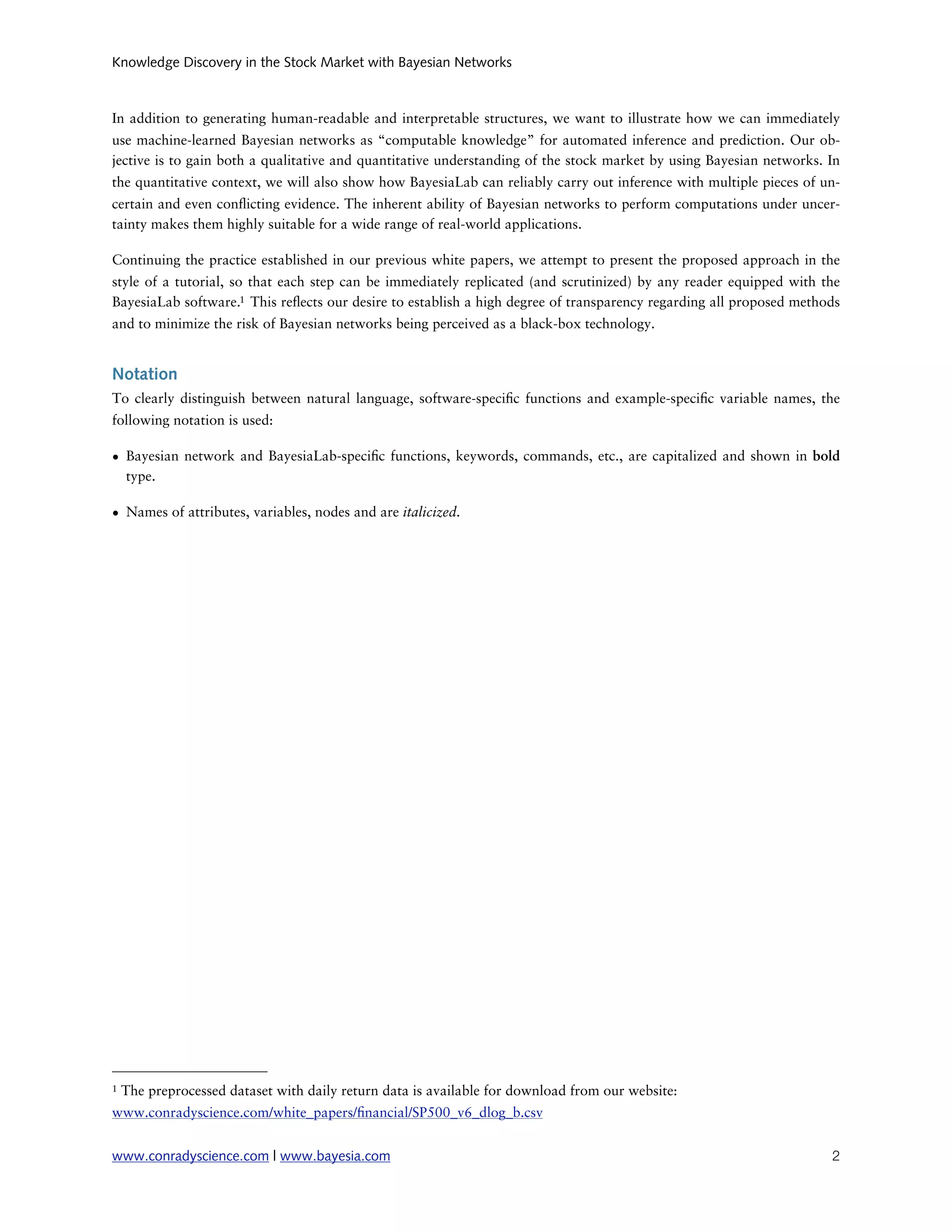 Knowledge Discovery in the Stock Market with Bayesian Networks



In addition to generating human-readable and interpretable structures, we want to illustrate how we can immediately
use machine-learned Bayesian networks as “computable knowledge” for automated inference and prediction. Our ob-
jective is to gain both a qualitative and quantitative understanding of the stock market by using Bayesian networks. In
the quantitative context, we will also show how BayesiaLab can reliably carry out inference with multiple pieces of un-
certain and even con icting evidence. The inherent ability of Bayesian networks to perform computations under uncer-
tainty makes them highly suitable for a wide range of real-world applications.

Continuing the practice established in our previous white papers, we attempt to present the proposed approach in the
style of a tutorial, so that each step can be immediately replicated (and scrutinized) by any reader equipped with the
BayesiaLab software.1 This re ects our desire to establish a high degree of transparency regarding all proposed methods
and to minimize the risk of Bayesian networks being perceived as a black-box technology.


Notation
To clearly distinguish between natural language, software-speci c functions and example-speci c variable names, the
following notation is used:

• Bayesian network and BayesiaLab-speci c functions, keywords, commands, etc., are capitalized and shown in bold
  type.

• Names of attributes, variables, nodes and are italicized.




1   The preprocessed dataset with daily return data is available for download from our website:
www.conradyscience.com/white_papers/ nancial/SP500_v6_dlog_b.csv


www.conradyscience.com | www.bayesia.com
                                                                            2
 