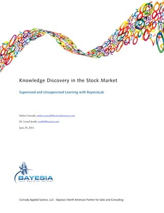 Knowledge Discovery in the Stock Market

Supervised and Unsupervised Learning with BayesiaLab




Stefan Conrady, stefan.conrady@conradyscience.com

Dr. Lionel Jouffe, jouffe@bayesia.com

June 29, 2011




Conrady Applied Science, LLC - Bayesia’s North American Partner for Sales and Consulting
 