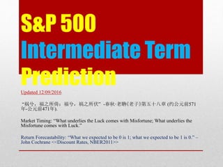 S&P 500
Intermediate Term
PredictionUpdated 12/09/2016
“祸兮，福之所倚；福兮，祸之所伏” -春秋·老聃《老子》第五十八章 (约公元前571
年-公元前471年).
Market Timing: “What underlies the Luck comes with Misfortune; What underlies the
Misfortune comes with Luck.”
Return Forecastability: “What we expected to be 0 is 1; what we expected to be 1 is 0.” –
John Cochrane <<Discount Rates, NBER2011>>
 