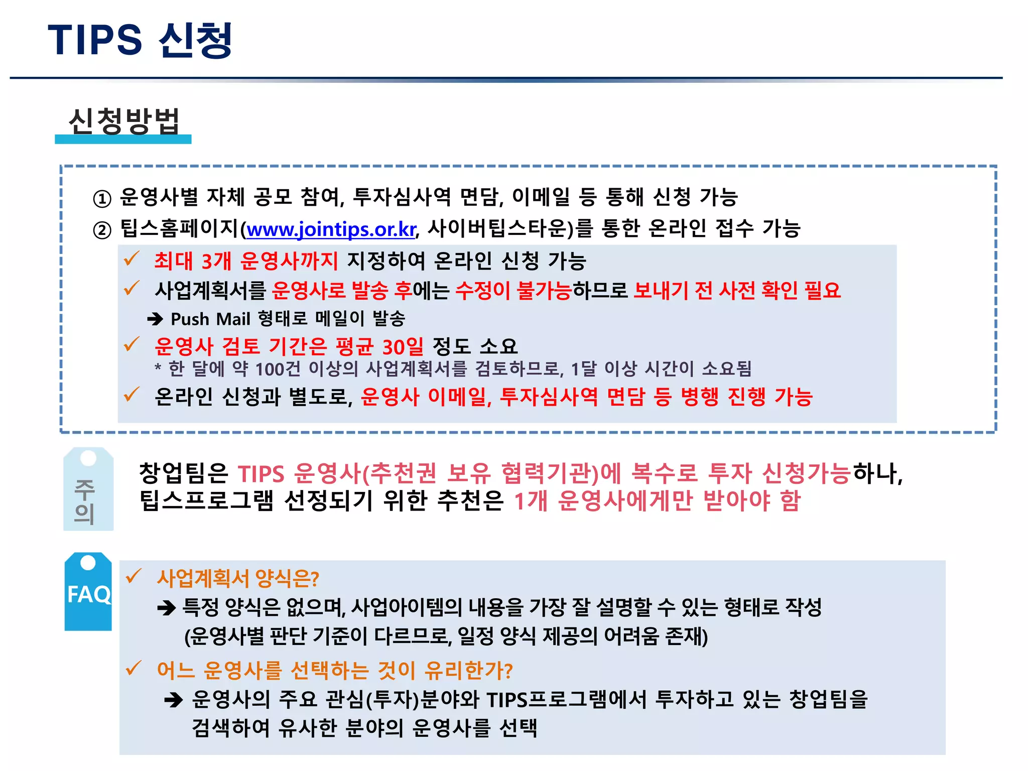 TIPS 신청
신청방법
① 운영사별 자체 공모 참여, 투자심사역 면담, 이메일 등 통해 신청 가능
② 팁스홈페이지(www.jointips.or.kr, 사이버팁스타운)를 통한 온라인 접수 가능
 최대 3개 운영사까지 지정하여 온라인 신청 가능
 사업계획서를 운영사로 발송 후에는 수정이 불가능하므로 보내기 전 사전 확인 필요
 Push Mail 형태로 메일이 발송
 운영사 검토 기간은 평균 30일 정도 소요
* 한 달에 약 100건 이상의 사업계획서를 검토하므로, 1달 이상 시간이 소요됨
 온라인 신청과 별도로, 운영사 이메일, 투자심사역 면담 등 병행 진행 가능
창업팀은 TIPS 운영사(추천권 보유 협력기관)에 복수로 투자 신청가능하나,
팁스프로그램 선정되기 위한 추천은 1개 운영사에게만 받아야 함주
의
 사업계획서 양식은?
 특정 양식은 없으며, 사업아이템의 내용을 가장 잘 설명할 수 있는 형태로 작성
(운영사별 판단 기준이 다르므로, 일정 양식 제공의 어려움 존재)
 어느 운영사를 선택하는 것이 유리한가?
 운영사의 주요 관심(투자)분야와 TIPS프로그램에서 투자하고 있는 창업팀을
검색하여 유사한 분야의 운영사를 선택
FAQ
 