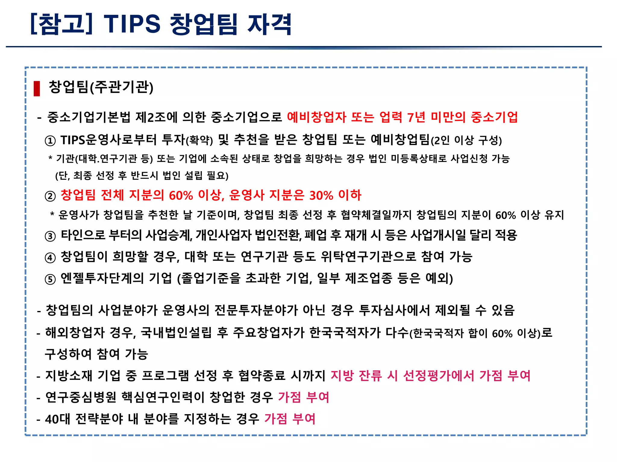 [참고] TIPS 창업팀 자격
창업팀(주관기관)
- 중소기업기본법 제2조에 의한 중소기업으로 예비창업자 또는 업력 7년 미만의 중소기업
① TIPS운영사로부터 투자(확약) 및 추천을 받은 창업팀 또는 예비창업팀(2인 이상 구성)
* 기관(대학.연구기관 등) 또는 기업에 소속된 상태로 창업을 희망하는 경우 법인 미등록상태로 사업신청 가능
(단, 최종 선정 후 반드시 법인 설립 필요)
② 창업팀 전체 지분의 60% 이상, 운영사 지분은 30% 이하
* 운영사가 창업팀을 추천한 날 기준이며, 창업팀 최종 선정 후 협약체결일까지 창업팀의 지분이 60% 이상 유지
③ 타인으로 부터의 사업승계, 개인사업자 법인전환, 폐업 후 재개 시 등은 사업개시일 달리 적용
④ 창업팀이 희망할 경우, 대학 또는 연구기관 등도 위탁연구기관으로 참여 가능
⑤ 엔젤투자단계의 기업 (졸업기준을 초과한 기업, 일부 제조업종 등은 예외)
- 창업팀의 사업분야가 운영사의 전문투자분야가 아닌 경우 투자심사에서 제외될 수 있음
- 해외창업자 경우, 국내법인설립 후 주요창업자가 한국국적자가 다수(한국국적자 합이 60% 이상)로
구성하여 참여 가능
- 지방소재 기업 중 프로그램 선정 후 협약종료 시까지 지방 잔류 시 선정평가에서 가점 부여
- 연구중심병원 핵심연구인력이 창업한 경우 가점 부여
- 40대 전략분야 내 분야를 지정하는 경우 가점 부여
 
