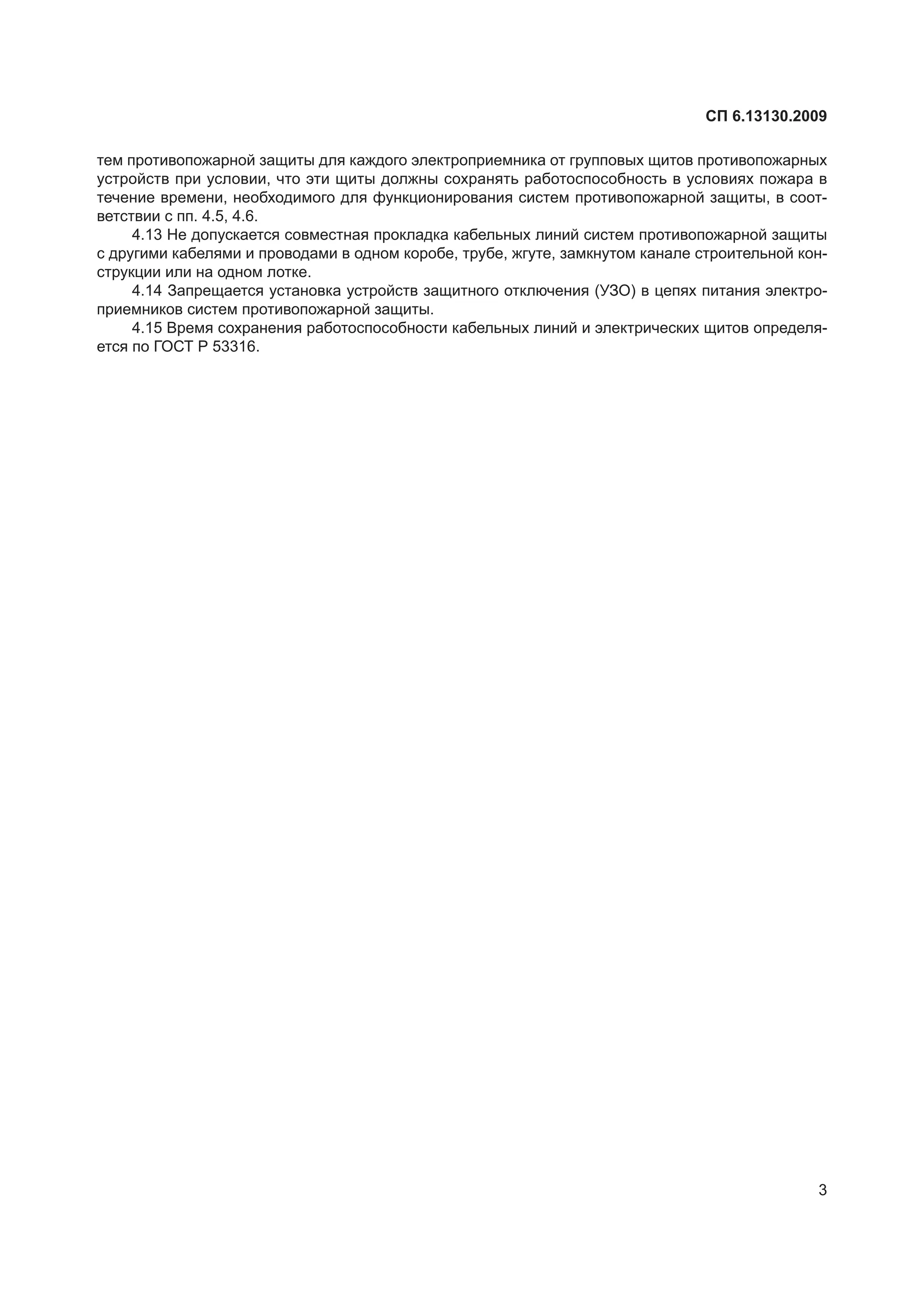 СП 6.13130.2009
3
тем противопожарной защиты для каждого электроприемника от групповых щитов противопожарных
устройств при условии, что эти щиты должны сохранять работоспособность в условиях пожара в
течение времени, необходимого для функционирования систем противопожарной защиты, в соот-
ветствии с пп. 4.5, 4.6.
4.13 Не допускается совместная прокладка кабельных линий систем противопожарной защиты
с другими кабелями и проводами в одном коробе, трубе, жгуте, замкнутом канале строительной кон-
струкции или на одном лотке.
4.14 Запрещается установка устройств защитного отключения (УЗО) в цепях питания электро-
приемников систем противопожарной защиты.
4.15 Время сохранения работоспособности кабельных линий и электрических щитов определя-
ется по ГОСТ Р 53316.
 