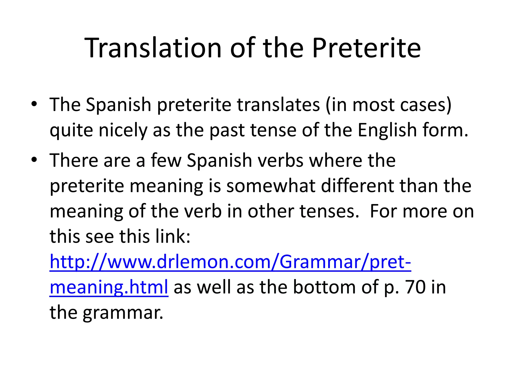 Translation of the Preterite
• The Spanish preterite translates (in most cases)
  quite nicely as the past tense of the English form.
• There are a few Spanish verbs where the
  preterite meaning is somewhat different than the
  meaning of the verb in other tenses. For more on
  this see this link:
  http://www.drlemon.com/Grammar/pret-
  meaning.html as well as the bottom of p. 70 in
  the grammar.
 
