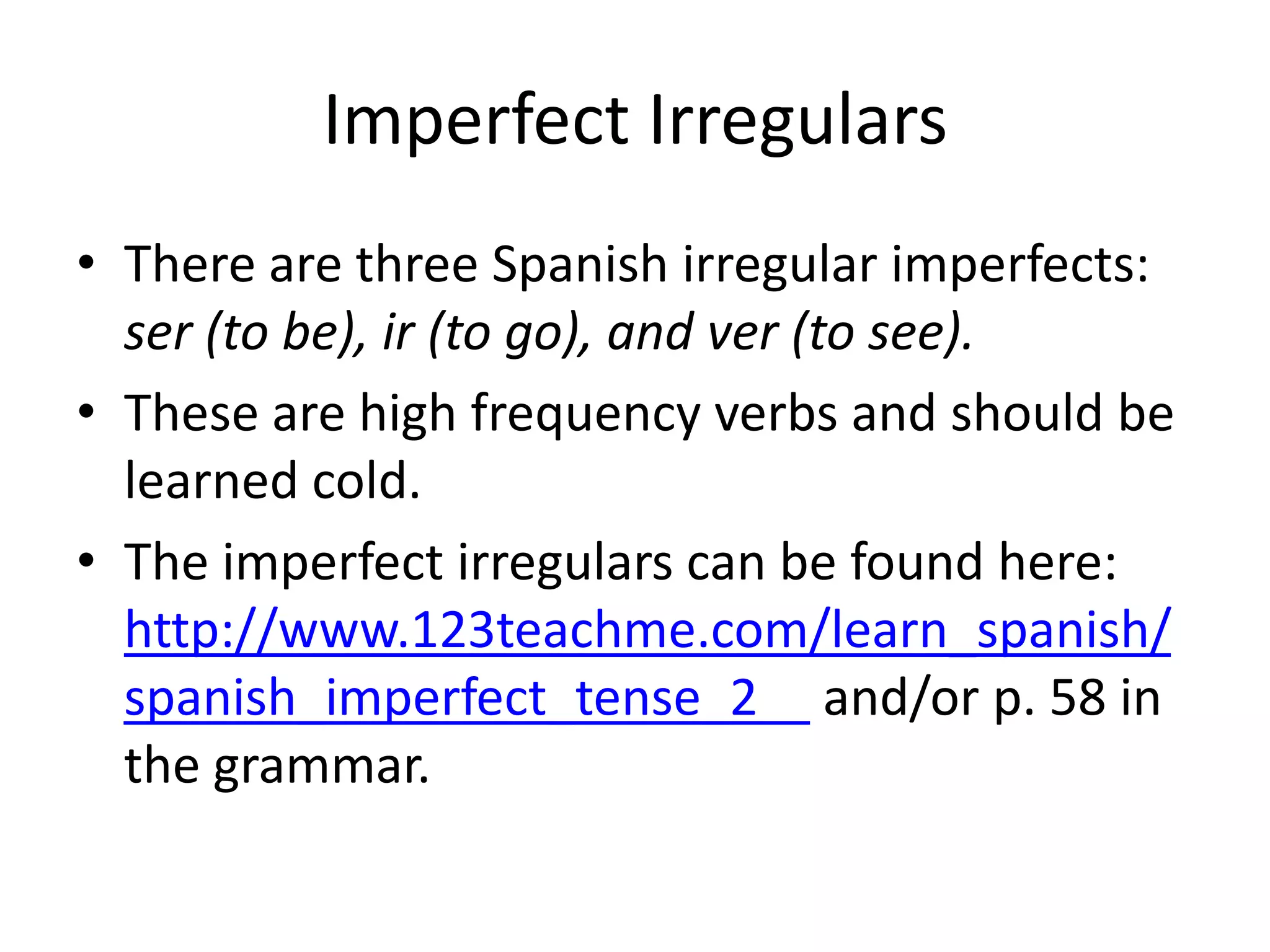 Imperfect Irregulars
• There are three Spanish irregular imperfects:
  ser (to be), ir (to go), and ver (to see).
• These are high frequency verbs and should be
  learned cold.
• The imperfect irregulars can be found here:
  http://www.123teachme.com/learn_spanish/
  spanish_imperfect_tense_2 and/or p. 58 in
  the grammar.
 
