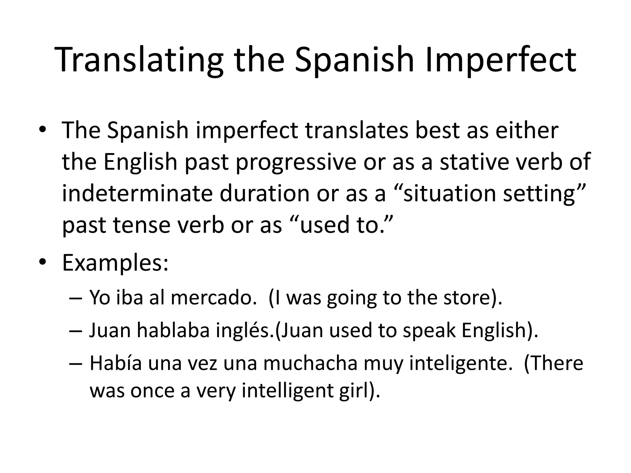 Translating the Spanish Imperfect
• The Spanish imperfect translates best as either
  the English past progressive or as a stative verb of
  indeterminate duration or as a “situation setting”
  past tense verb or as “used to.”
• Examples:
   – Yo iba al mercado. (I was going to the store).
   – Juan hablaba inglés.(Juan used to speak English).
   – Había una vez una muchacha muy inteligente. (There
     was once a very intelligent girl).
 