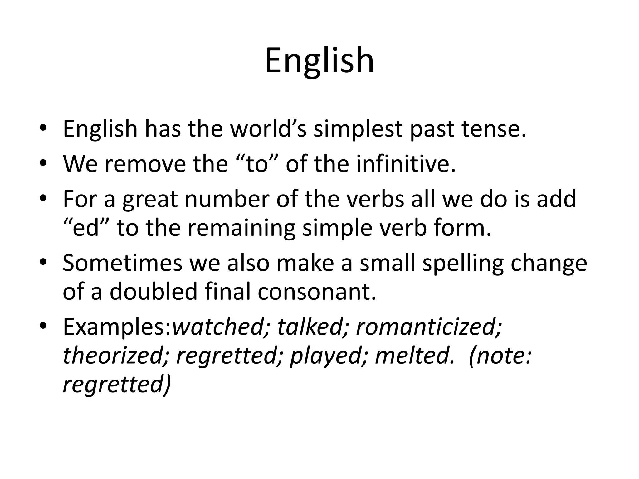 English
• English has the world’s simplest past tense.
• We remove the “to” of the infinitive.
• For a great number of the verbs all we do is add
  “ed” to the remaining simple verb form.
• Sometimes we also make a small spelling change
  of a doubled final consonant.
• Examples:watched; talked; romanticized;
  theorized; regretted; played; melted. (note:
  regretted)
 
