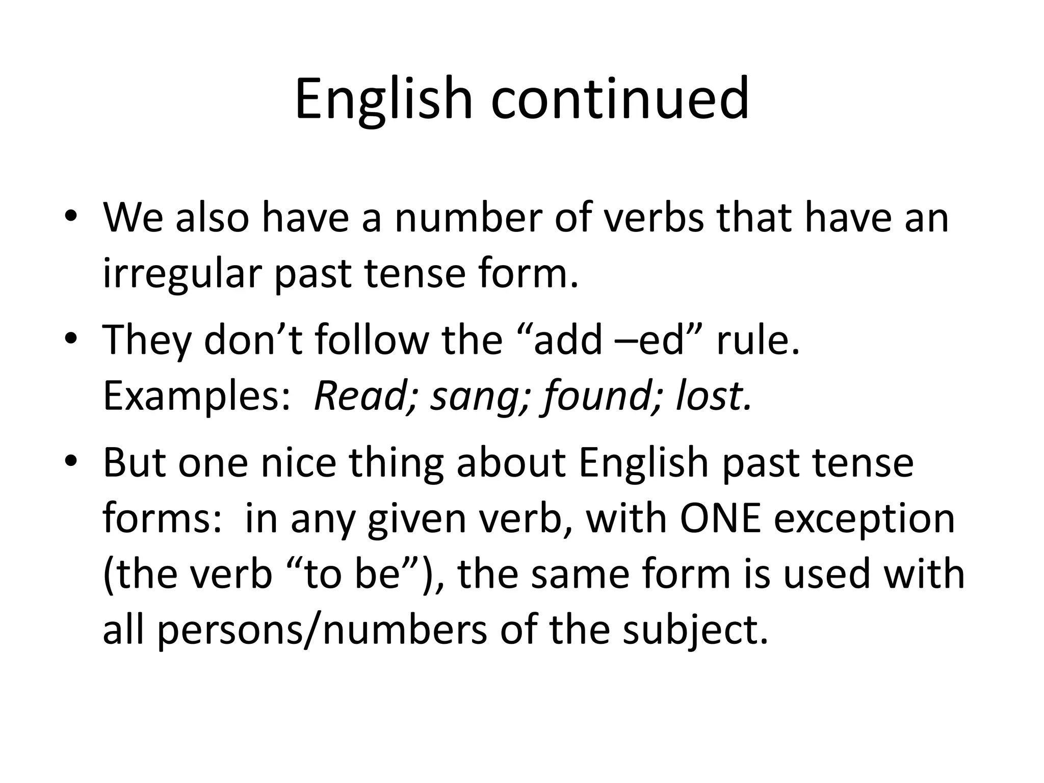 English continued
• We also have a number of verbs that have an
  irregular past tense form.
• They don’t follow the “add –ed” rule.
  Examples: Read; sang; found; lost.
• But one nice thing about English past tense
  forms: in any given verb, with ONE exception
  (the verb “to be”), the same form is used with
  all persons/numbers of the subject.
 