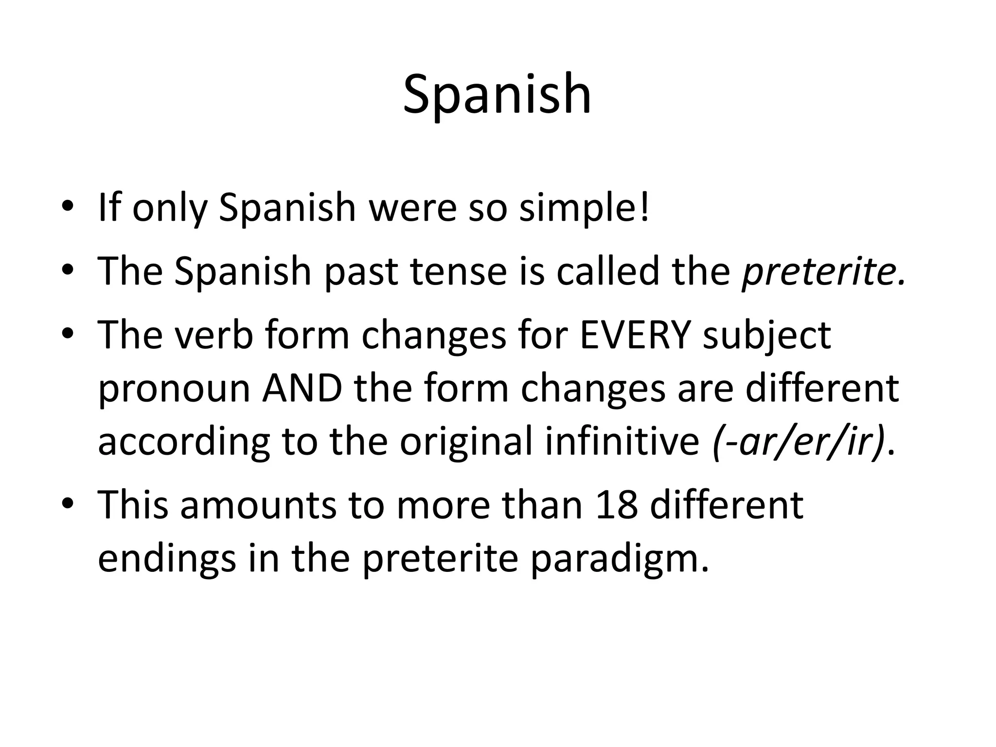 Spanish
• If only Spanish were so simple!
• The Spanish past tense is called the preterite.
• The verb form changes for EVERY subject
  pronoun AND the form changes are different
  according to the original infinitive (-ar/er/ir).
• This amounts to more than 18 different
  endings in the preterite paradigm.
 