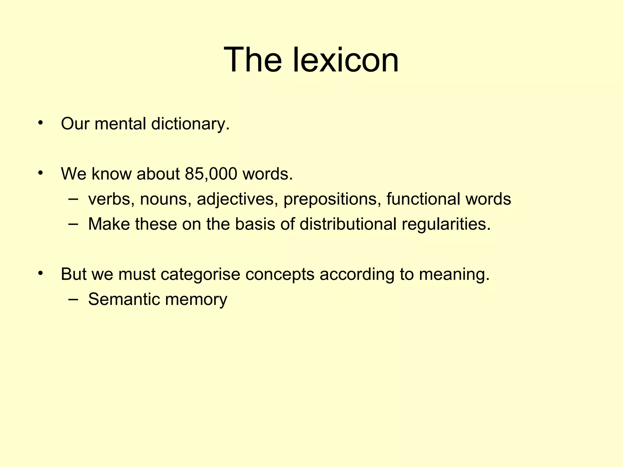 The lexicon
• Our mental dictionary.
• We know about 85,000 words.
– verbs, nouns, adjectives, prepositions, functional words
– Make these on the basis of distributional regularities.
• But we must categorise concepts according to meaning.
– Semantic memory
 