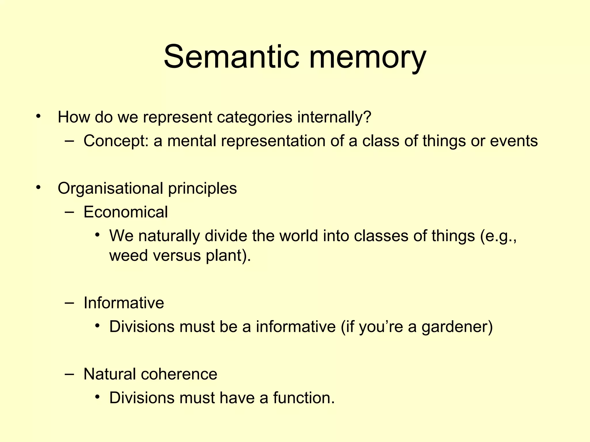 Semantic memory
• How do we represent categories internally?
– Concept: a mental representation of a class of things or events
• Organisational principles
– Economical
• We naturally divide the world into classes of things (e.g.,
weed versus plant).
– Informative
• Divisions must be a informative (if you’re a gardener)
– Natural coherence
• Divisions must have a function.
 