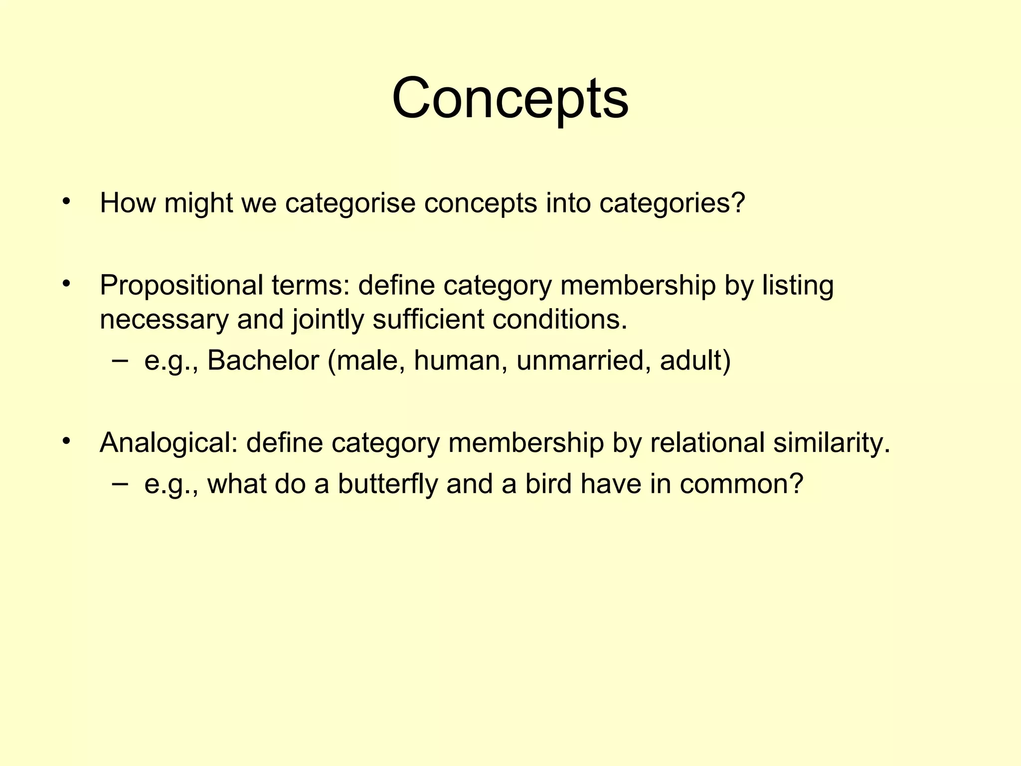 Concepts
• How might we categorise concepts into categories?
• Propositional terms: define category membership by listing
necessary and jointly sufficient conditions.
– e.g., Bachelor (male, human, unmarried, adult)
• Analogical: define category membership by relational similarity.
– e.g., what do a butterfly and a bird have in common?
 