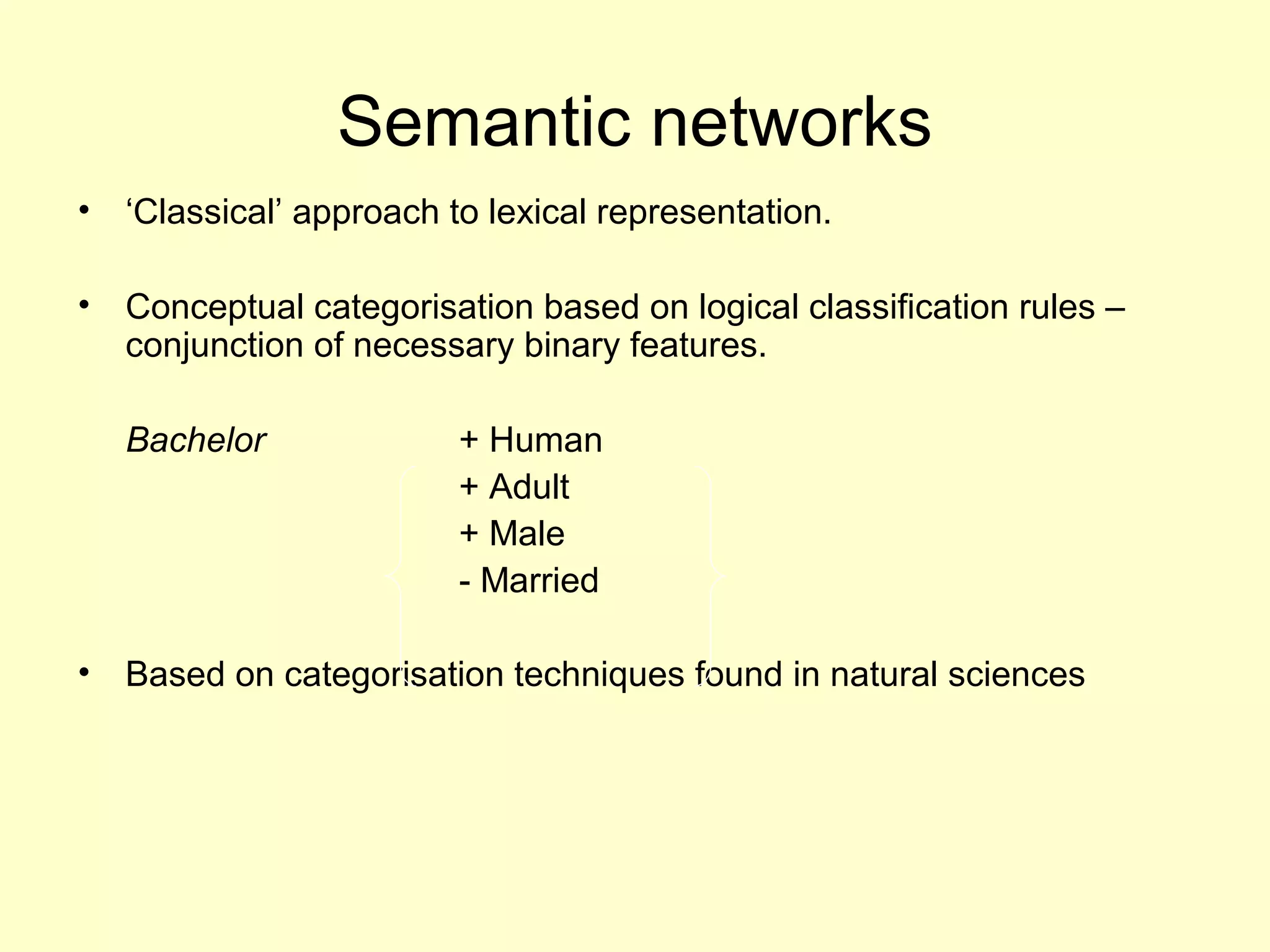 Semantic networks
• ‘Classical’ approach to lexical representation.
• Conceptual categorisation based on logical classification rules –
conjunction of necessary binary features.
Bachelor + Human
+ Adult
+ Male
- Married
• Based on categorisation techniques found in natural sciences
 
