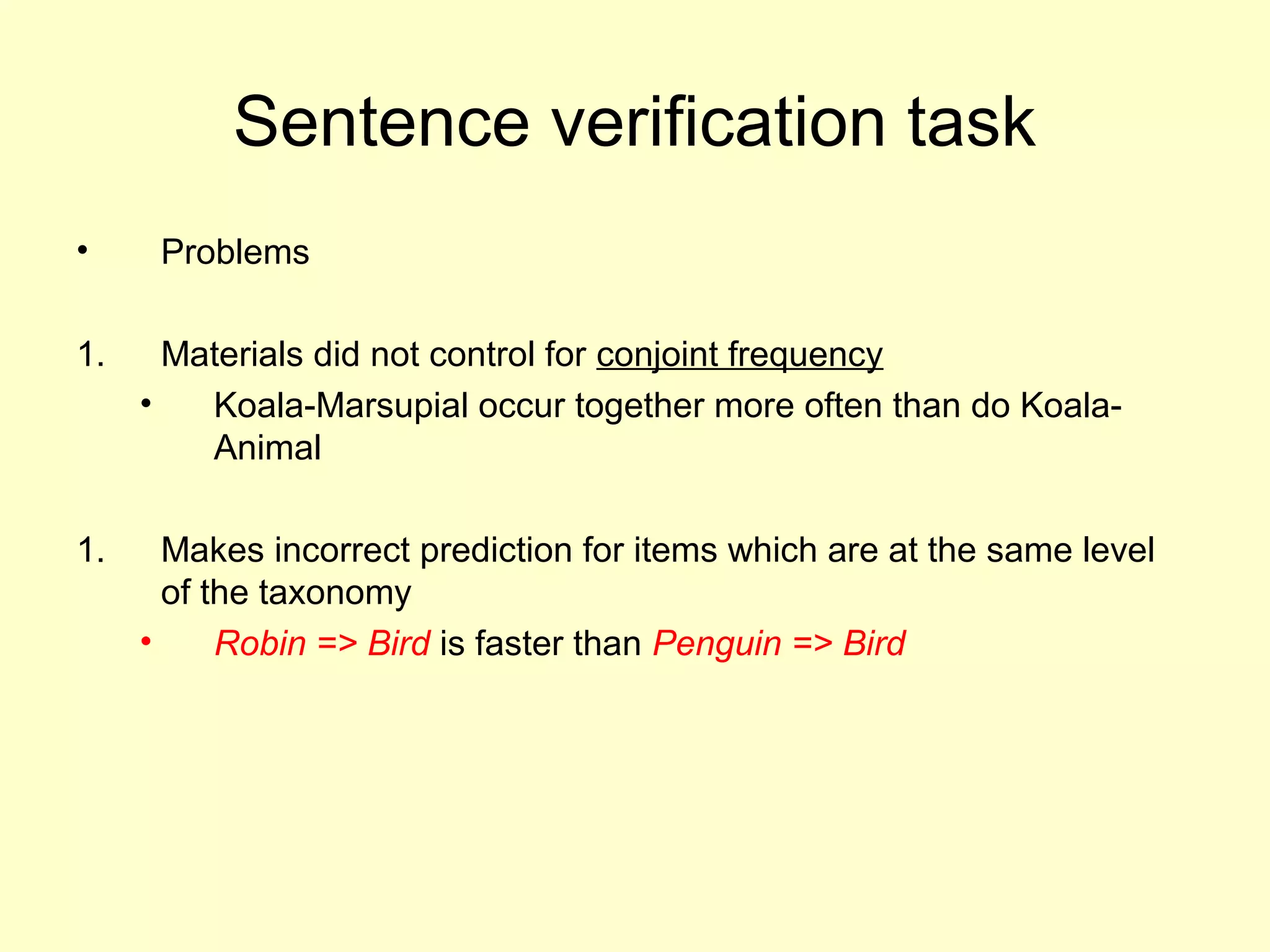 Sentence verification task
• Problems
1. Materials did not control for conjoint frequency
• Koala-Marsupial occur together more often than do Koala-
Animal
1. Makes incorrect prediction for items which are at the same level
of the taxonomy
• Robin => Bird is faster than Penguin => Bird
 