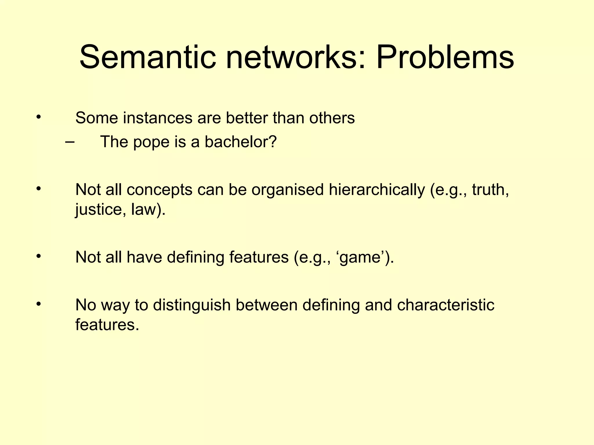 Semantic networks: Problems
• Some instances are better than others
– The pope is a bachelor?
• Not all concepts can be organised hierarchically (e.g., truth,
justice, law).
• Not all have defining features (e.g., ‘game’).
• No way to distinguish between defining and characteristic
features.
 