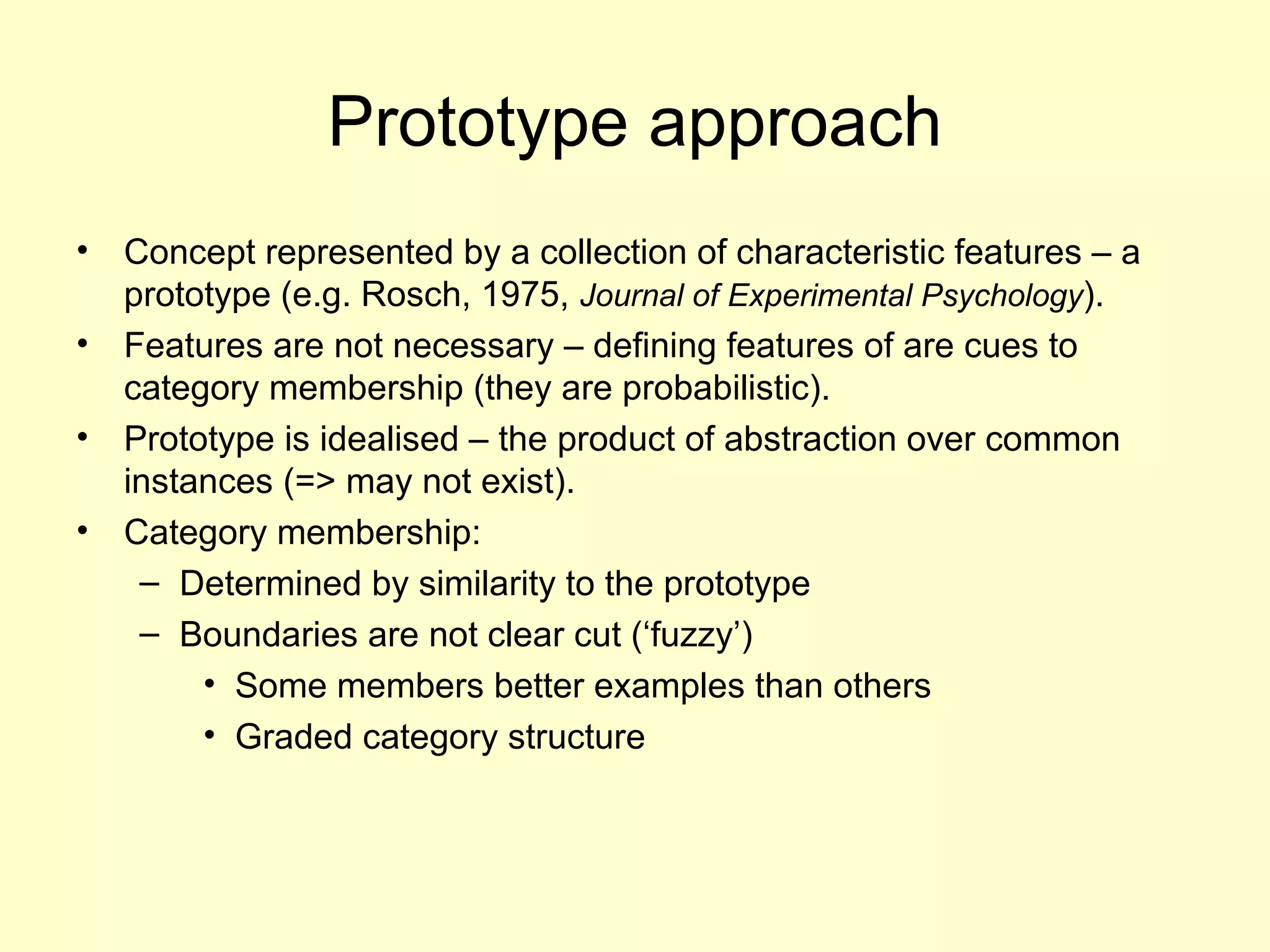 Prototype approach
• Concept represented by a collection of characteristic features – a
prototype (e.g. Rosch, 1975, Journal of Experimental Psychology).
• Features are not necessary – defining features of are cues to
category membership (they are probabilistic).
• Prototype is idealised – the product of abstraction over common
instances (=> may not exist).
• Category membership:
– Determined by similarity to the prototype
– Boundaries are not clear cut (‘fuzzy’)
• Some members better examples than others
• Graded category structure
 