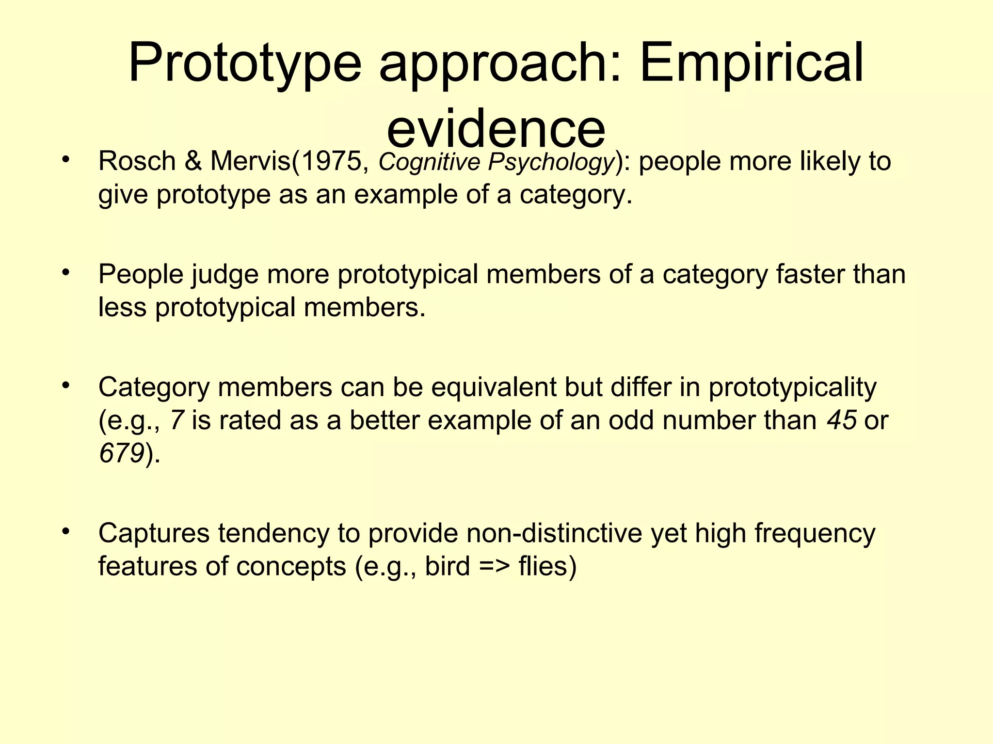 Prototype approach: Empirical
evidence• Rosch & Mervis(1975, Cognitive Psychology): people more likely to
give prototype as an example of a category.
• People judge more prototypical members of a category faster than
less prototypical members.
• Category members can be equivalent but differ in prototypicality
(e.g., 7 is rated as a better example of an odd number than 45 or
679).
• Captures tendency to provide non-distinctive yet high frequency
features of concepts (e.g., bird => flies)
 