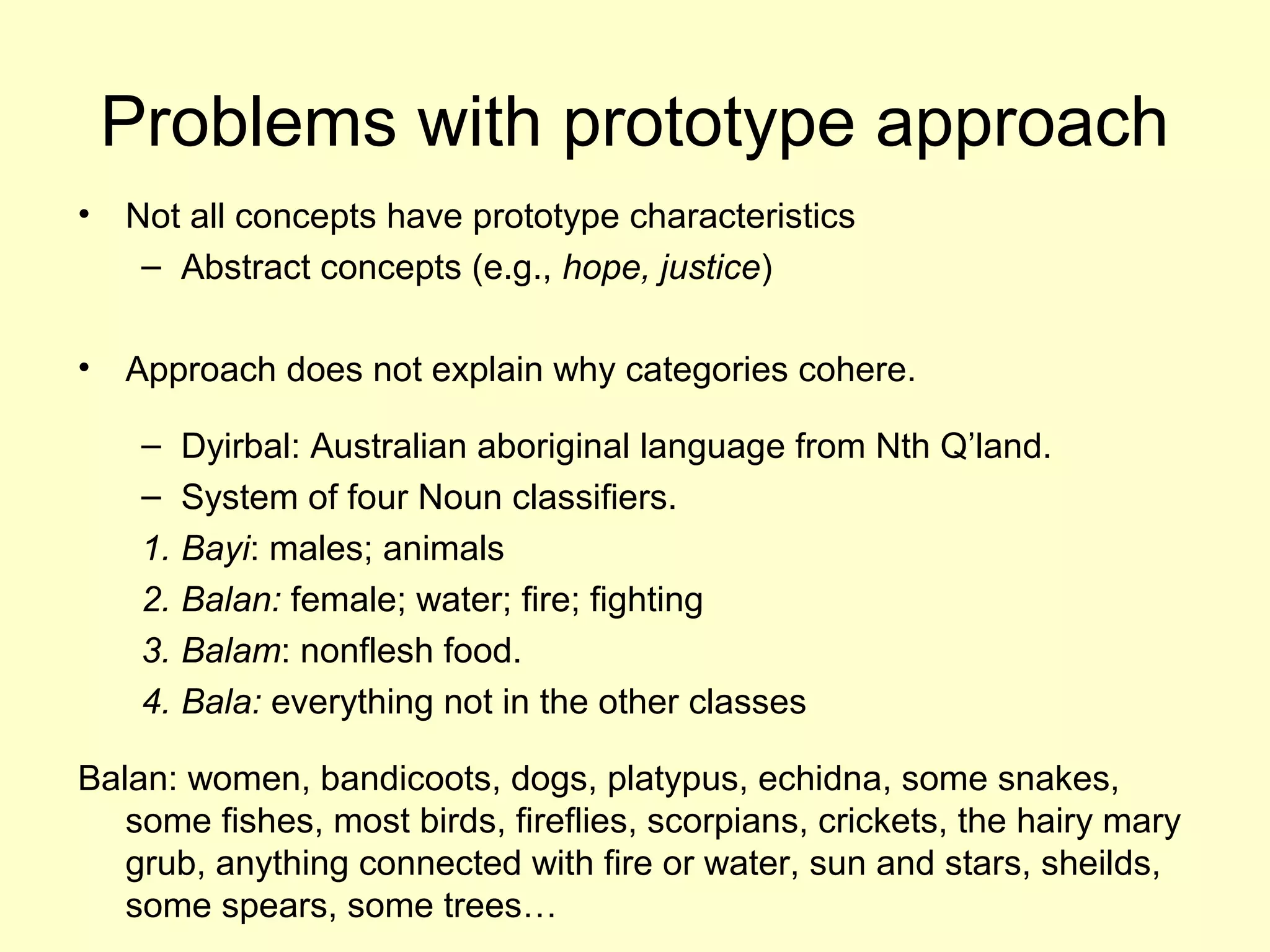 Problems with prototype approach
• Not all concepts have prototype characteristics
– Abstract concepts (e.g., hope, justice)
• Approach does not explain why categories cohere.
– Dyirbal: Australian aboriginal language from Nth Q’land.
– System of four Noun classifiers.
1. Bayi: males; animals
2. Balan: female; water; fire; fighting
3. Balam: nonflesh food.
4. Bala: everything not in the other classes
Balan: women, bandicoots, dogs, platypus, echidna, some snakes,
some fishes, most birds, fireflies, scorpians, crickets, the hairy mary
grub, anything connected with fire or water, sun and stars, sheilds,
some spears, some trees…
 