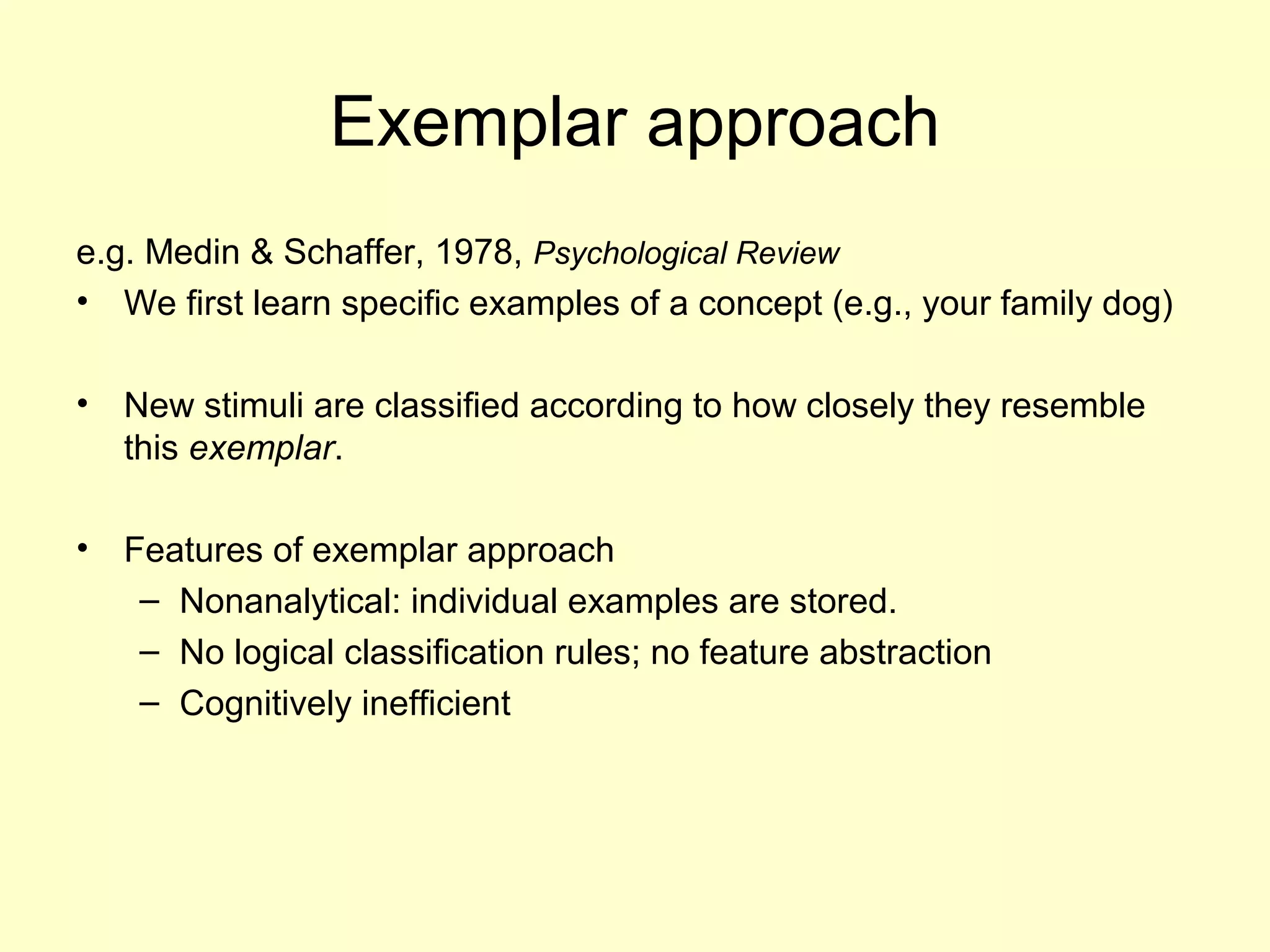 Exemplar approach
e.g. Medin & Schaffer, 1978, Psychological Review
• We first learn specific examples of a concept (e.g., your family dog)
• New stimuli are classified according to how closely they resemble
this exemplar.
• Features of exemplar approach
– Nonanalytical: individual examples are stored.
– No logical classification rules; no feature abstraction
– Cognitively inefficient
 