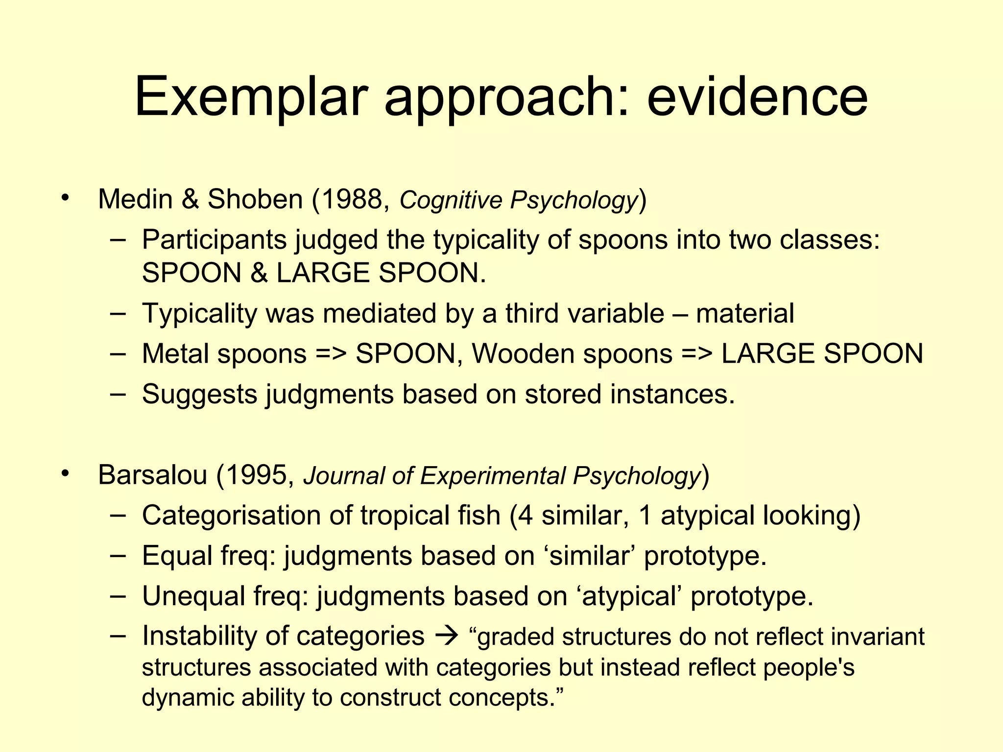 Exemplar approach: evidence
• Medin & Shoben (1988, Cognitive Psychology)
– Participants judged the typicality of spoons into two classes:
SPOON & LARGE SPOON.
– Typicality was mediated by a third variable – material
– Metal spoons => SPOON, Wooden spoons => LARGE SPOON
– Suggests judgments based on stored instances.
• Barsalou (1995, Journal of Experimental Psychology)
– Categorisation of tropical fish (4 similar, 1 atypical looking)
– Equal freq: judgments based on ‘similar’ prototype.
– Unequal freq: judgments based on ‘atypical’ prototype.
– Instability of categories  “graded structures do not reflect invariant
structures associated with categories but instead reflect people's
dynamic ability to construct concepts.”
 