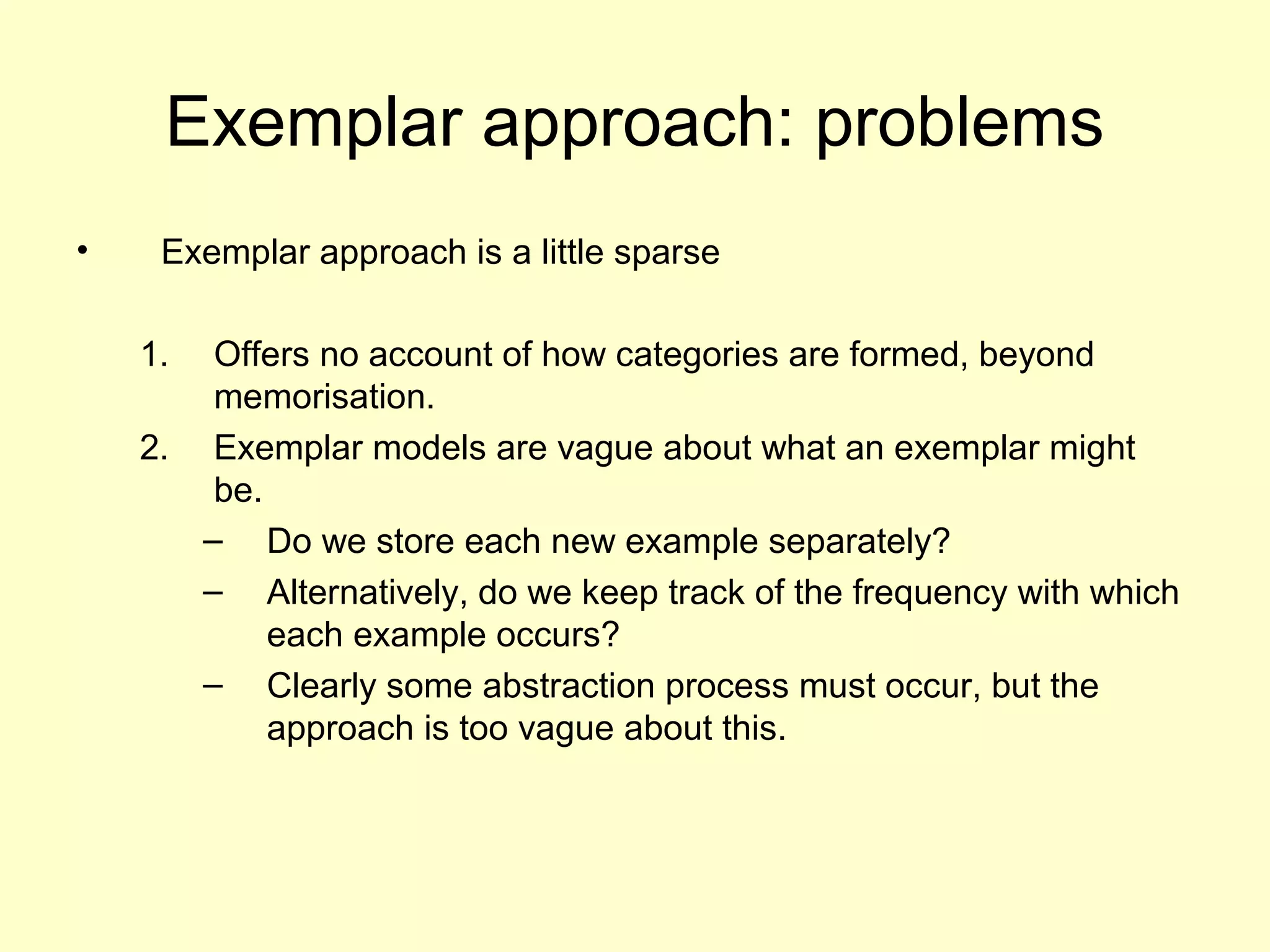 Exemplar approach: problems
• Exemplar approach is a little sparse
1. Offers no account of how categories are formed, beyond
memorisation.
2. Exemplar models are vague about what an exemplar might
be.
– Do we store each new example separately?
– Alternatively, do we keep track of the frequency with which
each example occurs?
– Clearly some abstraction process must occur, but the
approach is too vague about this.
 