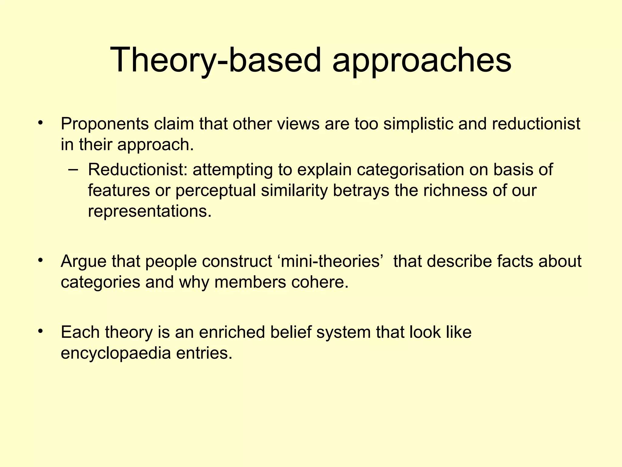 Theory-based approaches
• Proponents claim that other views are too simplistic and reductionist
in their approach.
– Reductionist: attempting to explain categorisation on basis of
features or perceptual similarity betrays the richness of our
representations.
• Argue that people construct ‘mini-theories’ that describe facts about
categories and why members cohere.
• Each theory is an enriched belief system that look like
encyclopaedia entries.
 