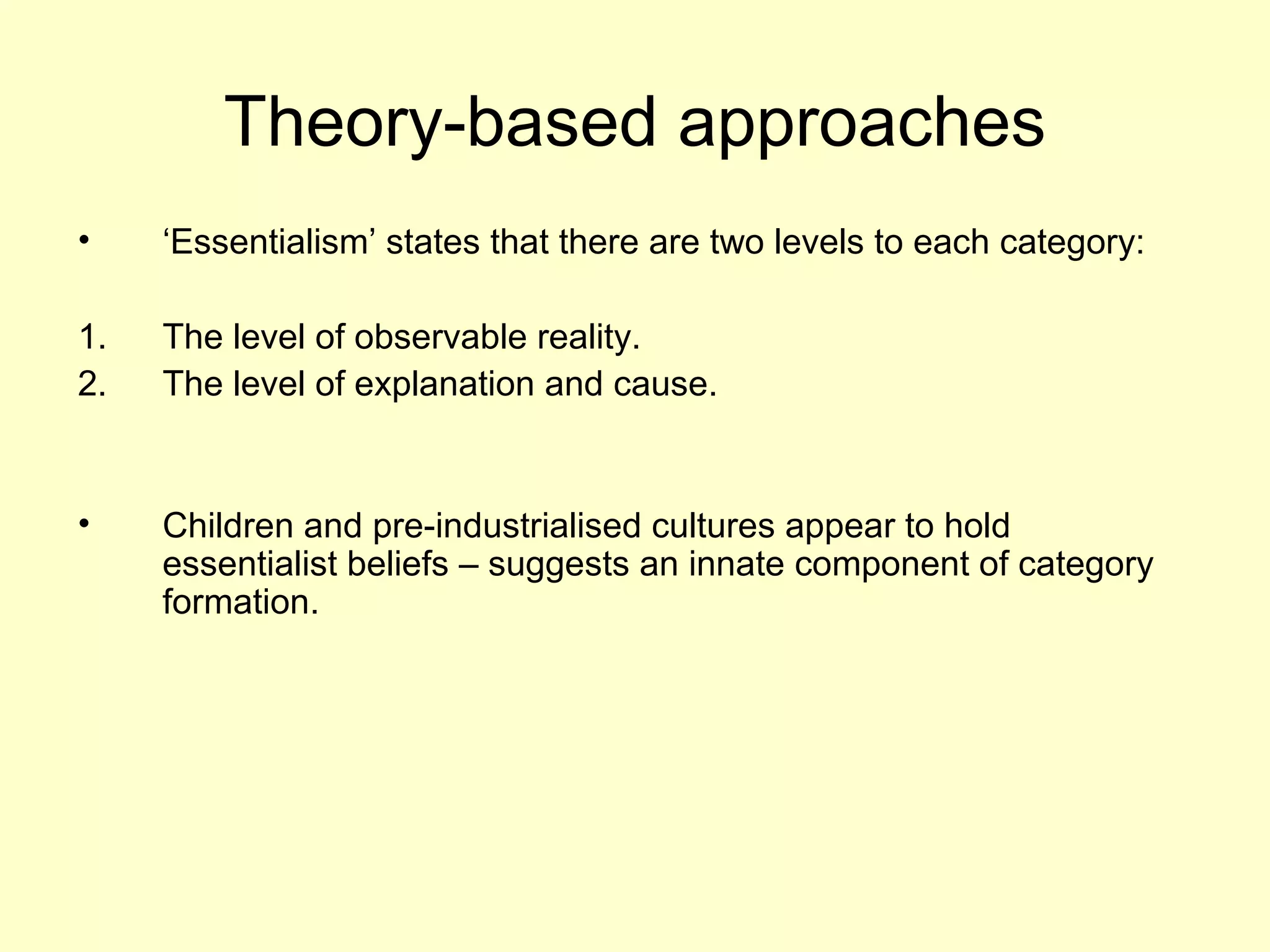 Theory-based approaches
• ‘Essentialism’ states that there are two levels to each category:
1. The level of observable reality.
2. The level of explanation and cause.
• Children and pre-industrialised cultures appear to hold
essentialist beliefs – suggests an innate component of category
formation.
 