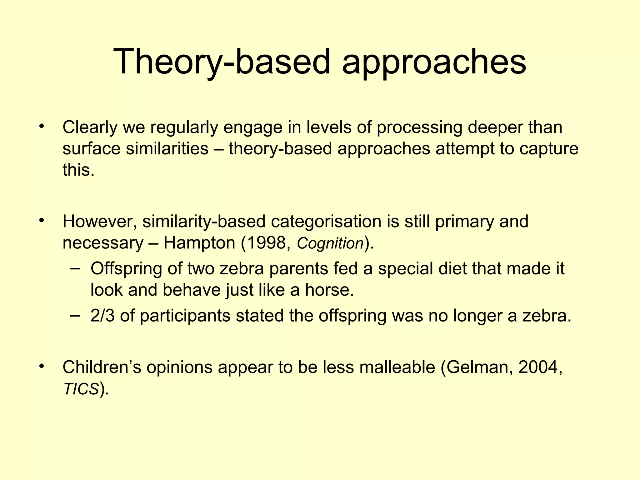 Theory-based approaches
• Clearly we regularly engage in levels of processing deeper than
surface similarities – theory-based approaches attempt to capture
this.
• However, similarity-based categorisation is still primary and
necessary – Hampton (1998, Cognition).
– Offspring of two zebra parents fed a special diet that made it
look and behave just like a horse.
– 2/3 of participants stated the offspring was no longer a zebra.
• Children’s opinions appear to be less malleable (Gelman, 2004,
TICS).
 
