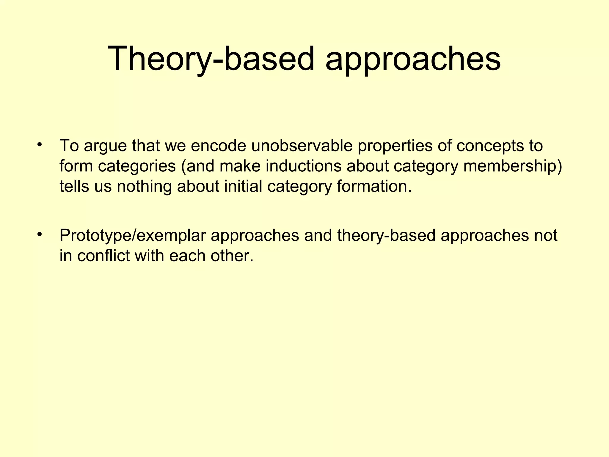 Theory-based approaches
• To argue that we encode unobservable properties of concepts to
form categories (and make inductions about category membership)
tells us nothing about initial category formation.
• Prototype/exemplar approaches and theory-based approaches not
in conflict with each other.
 