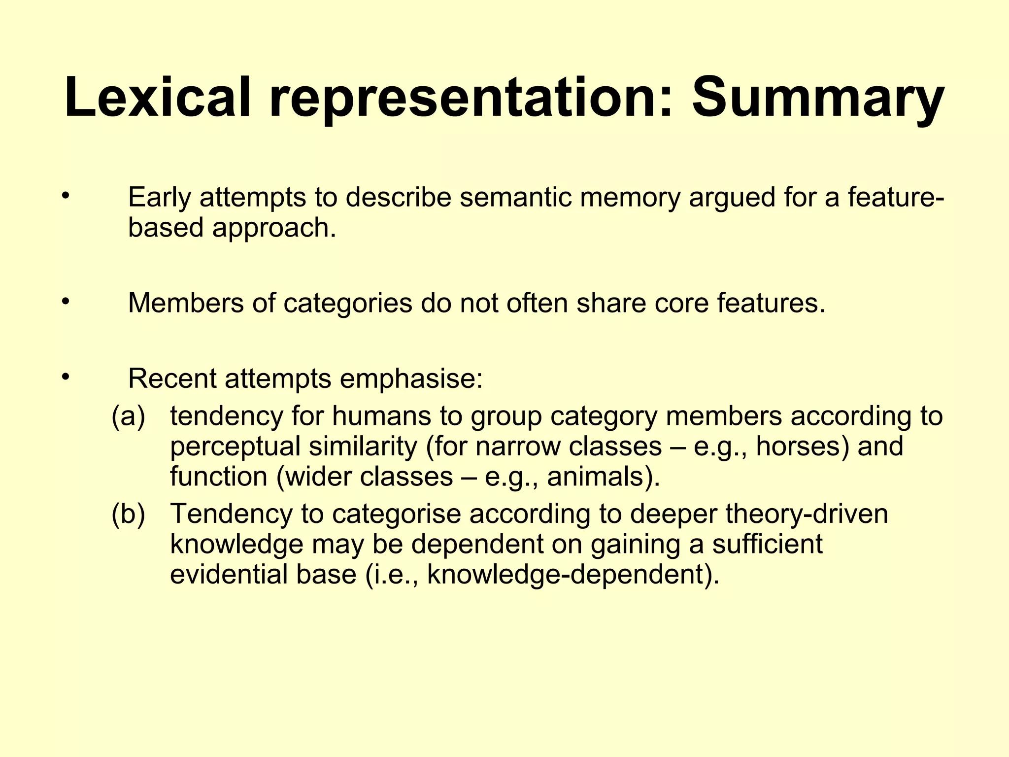 Lexical representation: Summary
• Early attempts to describe semantic memory argued for a feature-
based approach.
• Members of categories do not often share core features.
• Recent attempts emphasise:
(a) tendency for humans to group category members according to
perceptual similarity (for narrow classes – e.g., horses) and
function (wider classes – e.g., animals).
(b) Tendency to categorise according to deeper theory-driven
knowledge may be dependent on gaining a sufficient
evidential base (i.e., knowledge-dependent).
 