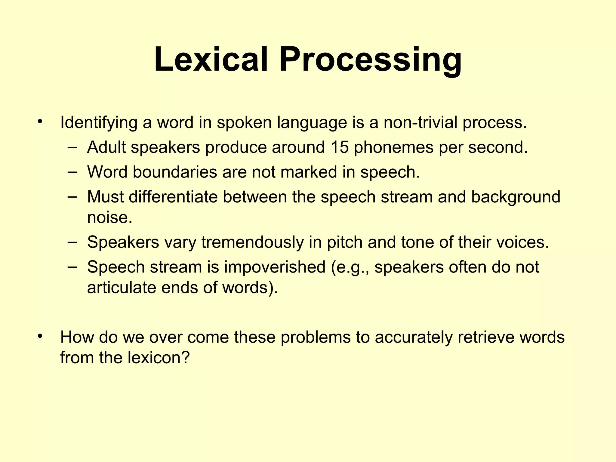Lexical Processing
• Identifying a word in spoken language is a non-trivial process.
– Adult speakers produce around 15 phonemes per second.
– Word boundaries are not marked in speech.
– Must differentiate between the speech stream and background
noise.
– Speakers vary tremendously in pitch and tone of their voices.
– Speech stream is impoverished (e.g., speakers often do not
articulate ends of words).
• How do we over come these problems to accurately retrieve words
from the lexicon?
 