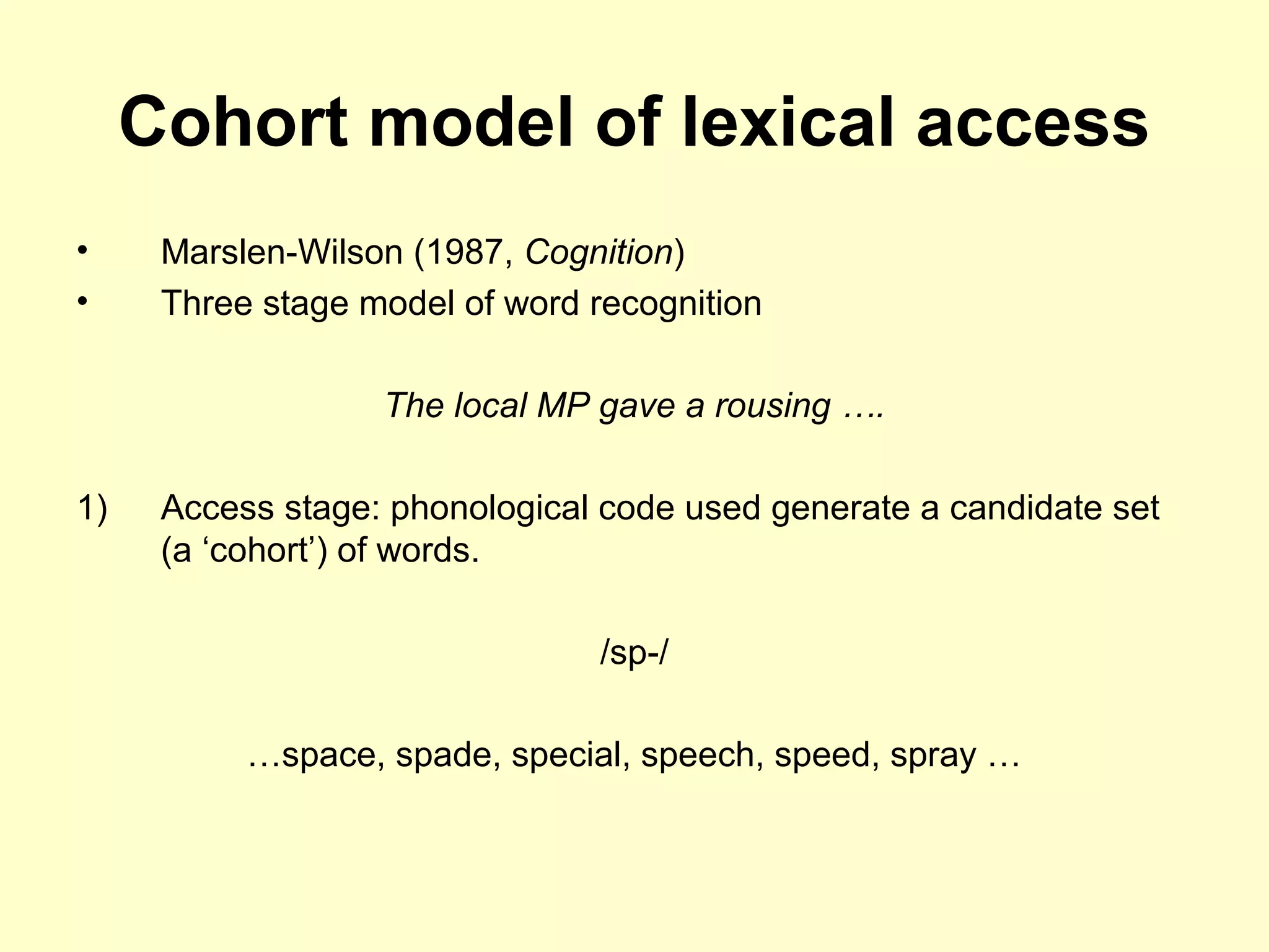 Cohort model of lexical access
• Marslen-Wilson (1987, Cognition)
• Three stage model of word recognition
The local MP gave a rousing ….
1) Access stage: phonological code used generate a candidate set
(a ‘cohort’) of words.
/sp-/
…space, spade, special, speech, speed, spray …
 