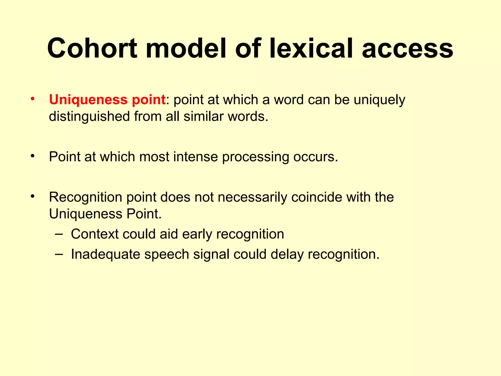 Cohort model of lexical access
• Uniqueness point: point at which a word can be uniquely
distinguished from all similar words.
• Point at which most intense processing occurs.
• Recognition point does not necessarily coincide with the
Uniqueness Point.
– Context could aid early recognition
– Inadequate speech signal could delay recognition.
 
