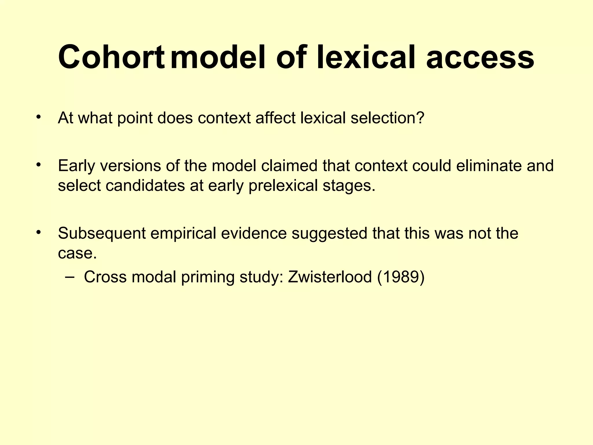 Cohortmodel of lexical access
• At what point does context affect lexical selection?
• Early versions of the model claimed that context could eliminate and
select candidates at early prelexical stages.
• Subsequent empirical evidence suggested that this was not the
case.
– Cross modal priming study: Zwisterlood (1989)
 