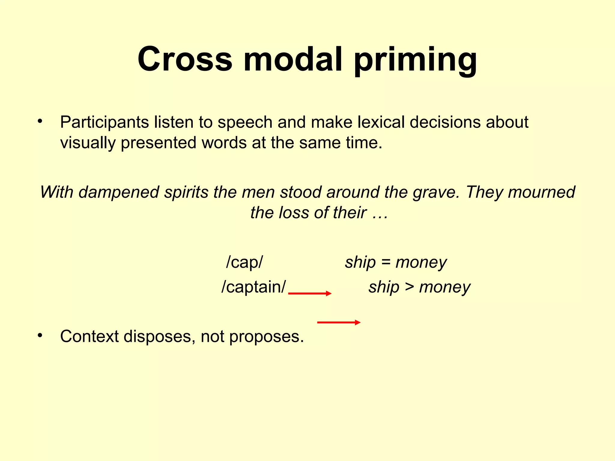 Cross modal priming
• Participants listen to speech and make lexical decisions about
visually presented words at the same time.
With dampened spirits the men stood around the grave. They mourned
the loss of their …
/cap/ ship = money
/captain/ ship > money
• Context disposes, not proposes.
 