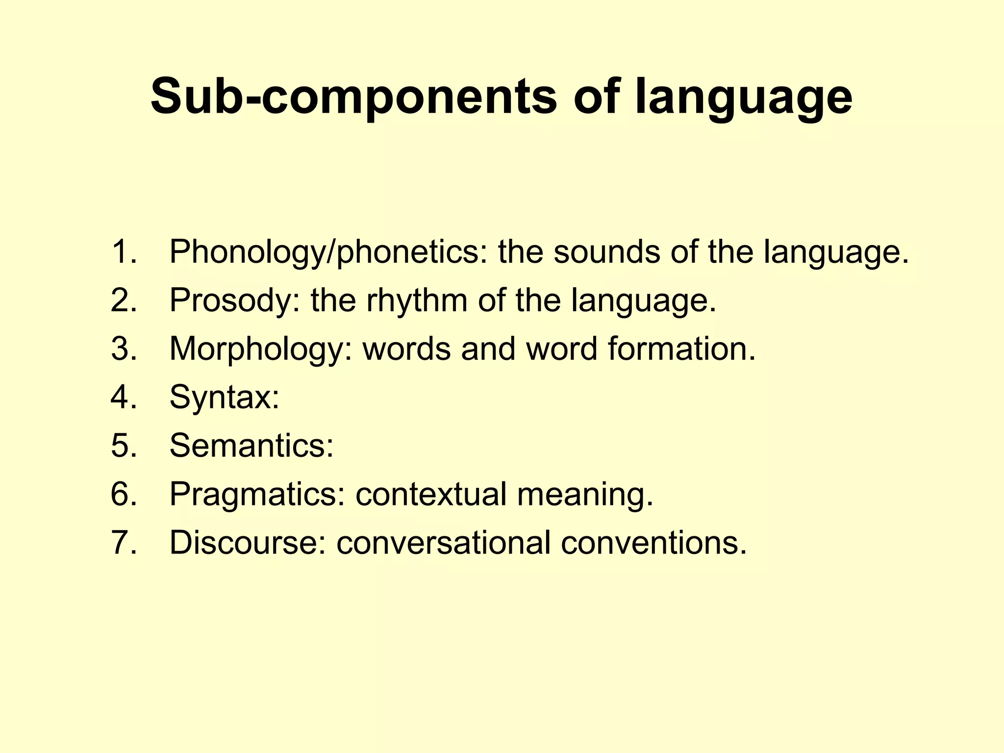 Sub-components of language
1. Phonology/phonetics: the sounds of the language.
2. Prosody: the rhythm of the language.
3. Morphology: words and word formation.
4. Syntax:
5. Semantics:
6. Pragmatics: contextual meaning.
7. Discourse: conversational conventions.
 