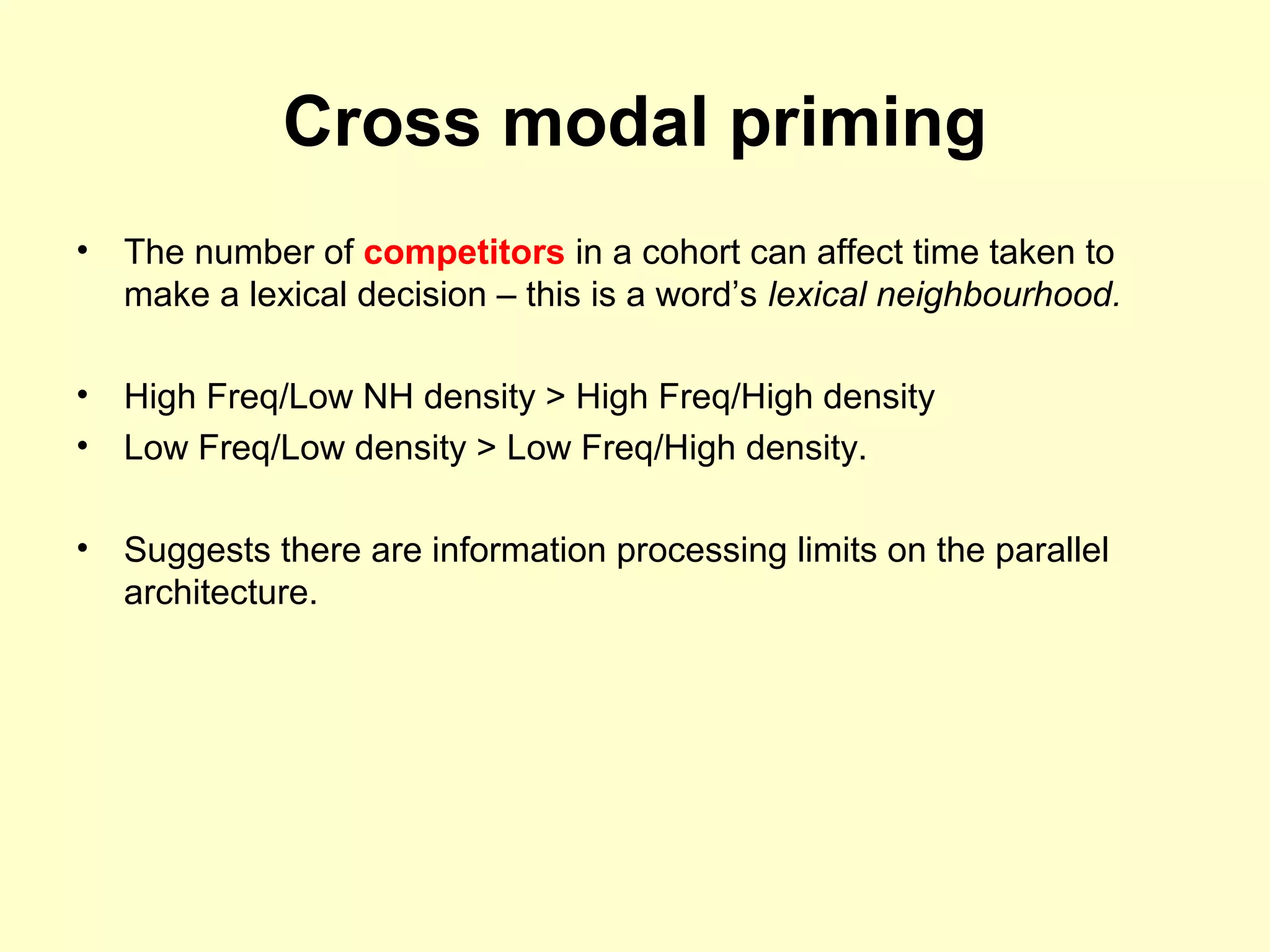 Cross modal priming
• The number of competitors in a cohort can affect time taken to
make a lexical decision – this is a word’s lexical neighbourhood.
• High Freq/Low NH density > High Freq/High density
• Low Freq/Low density > Low Freq/High density.
• Suggests there are information processing limits on the parallel
architecture.
 
