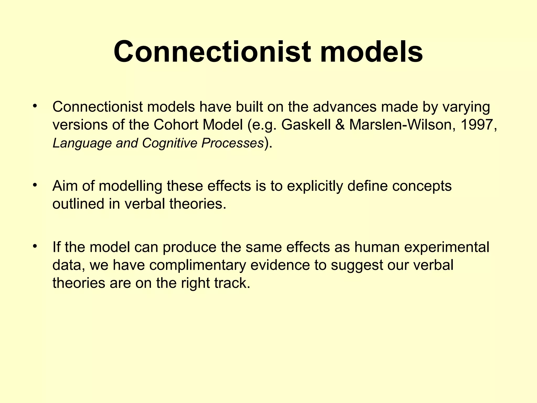 Connectionist models
• Connectionist models have built on the advances made by varying
versions of the Cohort Model (e.g. Gaskell & Marslen-Wilson, 1997,
Language and Cognitive Processes).
• Aim of modelling these effects is to explicitly define concepts
outlined in verbal theories.
• If the model can produce the same effects as human experimental
data, we have complimentary evidence to suggest our verbal
theories are on the right track.
 