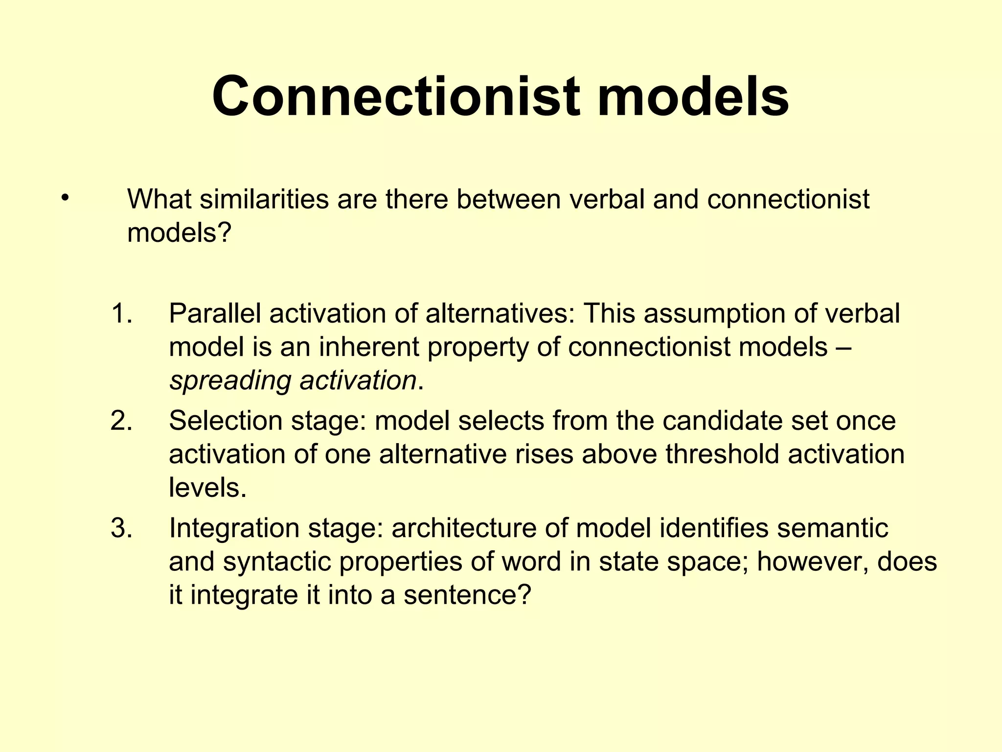 Connectionist models
• What similarities are there between verbal and connectionist
models?
1. Parallel activation of alternatives: This assumption of verbal
model is an inherent property of connectionist models –
spreading activation.
2. Selection stage: model selects from the candidate set once
activation of one alternative rises above threshold activation
levels.
3. Integration stage: architecture of model identifies semantic
and syntactic properties of word in state space; however, does
it integrate it into a sentence?
 