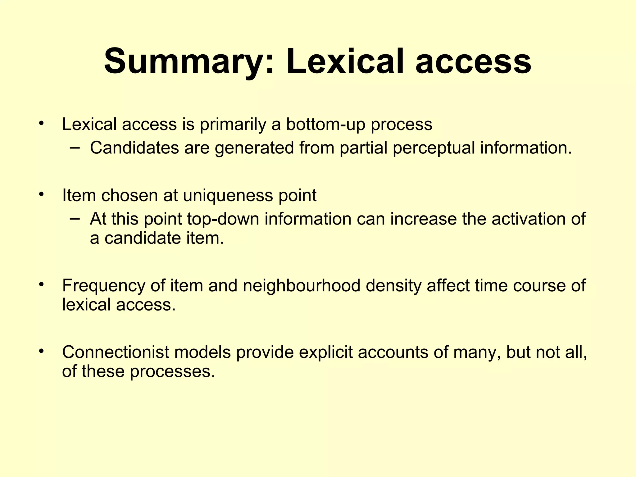 Summary: Lexical access
• Lexical access is primarily a bottom-up process
– Candidates are generated from partial perceptual information.
• Item chosen at uniqueness point
– At this point top-down information can increase the activation of
a candidate item.
• Frequency of item and neighbourhood density affect time course of
lexical access.
• Connectionist models provide explicit accounts of many, but not all,
of these processes.
 