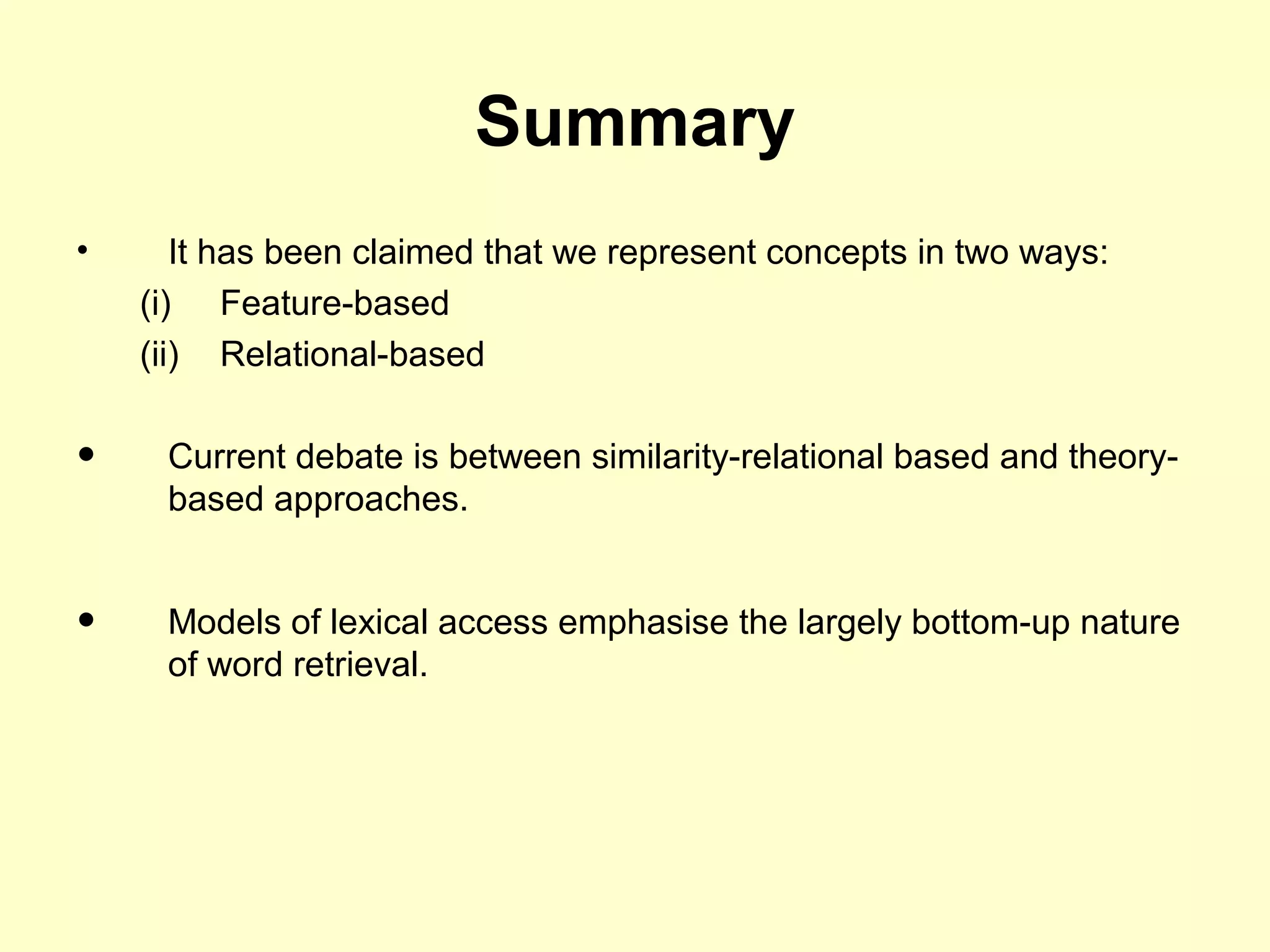 Summary
• It has been claimed that we represent concepts in two ways:
(i) Feature-based
(ii) Relational-based
• Current debate is between similarity-relational based and theory-
based approaches.
• Models of lexical access emphasise the largely bottom-up nature
of word retrieval.
 
