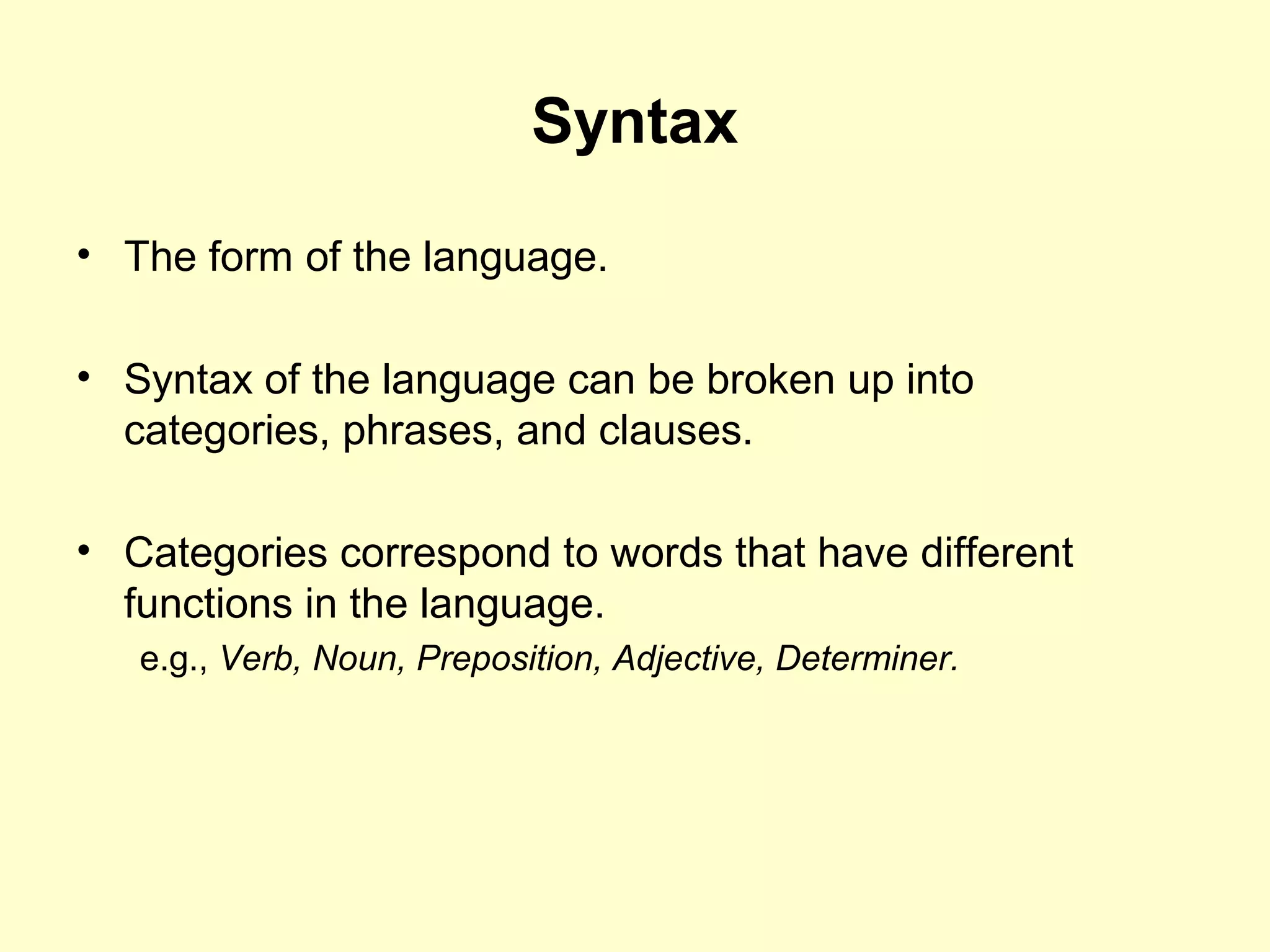 Syntax
• The form of the language.
• Syntax of the language can be broken up into
categories, phrases, and clauses.
• Categories correspond to words that have different
functions in the language.
e.g., Verb, Noun, Preposition, Adjective, Determiner.
 