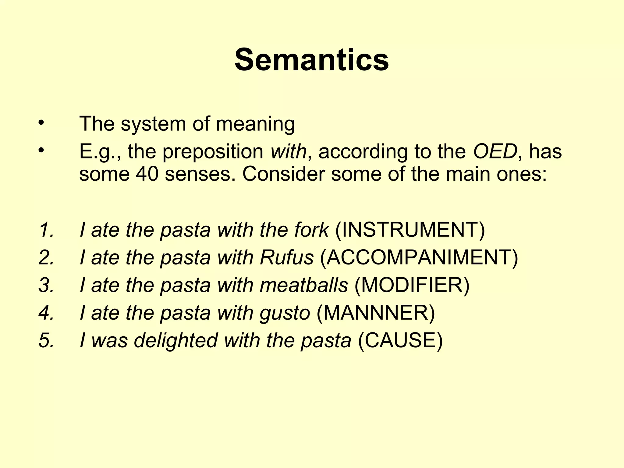 Semantics
• The system of meaning
• E.g., the preposition with, according to the OED, has
some 40 senses. Consider some of the main ones:
1. I ate the pasta with the fork (INSTRUMENT)
2. I ate the pasta with Rufus (ACCOMPANIMENT)
3. I ate the pasta with meatballs (MODIFIER)
4. I ate the pasta with gusto (MANNNER)
5. I was delighted with the pasta (CAUSE)
 
