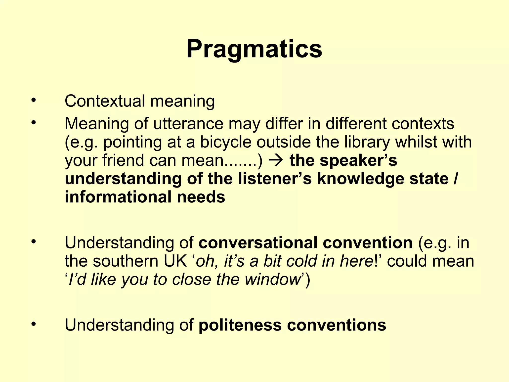 Pragmatics
• Contextual meaning
• Meaning of utterance may differ in different contexts
(e.g. pointing at a bicycle outside the library whilst with
your friend can mean.......)  the speaker’s
understanding of the listener’s knowledge state /
informational needs
• Understanding of conversational convention (e.g. in
the southern UK ‘oh, it’s a bit cold in here!’ could mean
‘I’d like you to close the window’)
• Understanding of politeness conventions
 