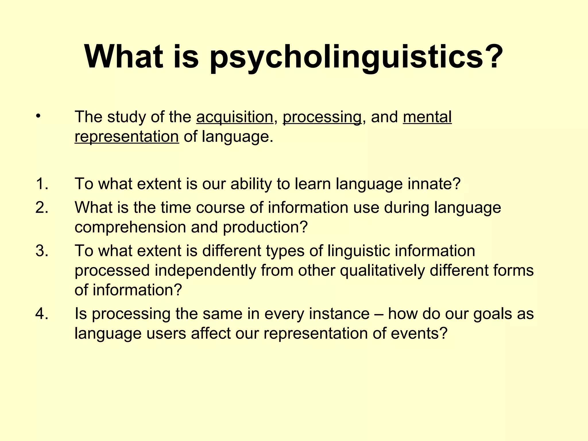 What is psycholinguistics?
• The study of the acquisition, processing, and mental
representation of language.
1. To what extent is our ability to learn language innate?
2. What is the time course of information use during language
comprehension and production?
3. To what extent is different types of linguistic information
processed independently from other qualitatively different forms
of information?
4. Is processing the same in every instance – how do our goals as
language users affect our representation of events?
 