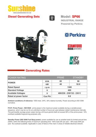 Diesel Generating Sets                                                    Model: SP66
                                                                          INDUSTRIAL RANGE
                                                                          Powered by Perkins




                        Generating Rates

POWER RATING                                                         PRIME                 STANDBY
                                                    kVA                 60                       66
POWER
                                                     kW                 48                      52.8
Rated Speed                                         r.p.m                          1500
Standard Voltage                                      V                             400
Available Voltages                                    V               400/230 - 230/132 - 230 V
Rated at power factor                             Cos Phi                           0.8

Ambient conditions of reference: 1000 mbar, 25ºC, 30% relative humidity. Power according to ISO 3046
normative.


P.R.P. Prime Power - ISO 8528 : prime power is the maximum power available during a variable power
sequence, which may be run for an unlimited number of hours per year,between stated maintenance intervals.
The permissible average power output during a 24 hours period shall not exceed 80% of the prime power. 10%
overload available forgoverning purposes only.


Standby Power (ISO 3046 Fuel Stop power): power available for use at variable loads for limited annual time
(500h), within the following limits of maximum operating time: 100% load 25h per year – 90% load 200h per
year. No overload available. Applicable in case of failure of the main in areas of reliable electrical network.
 