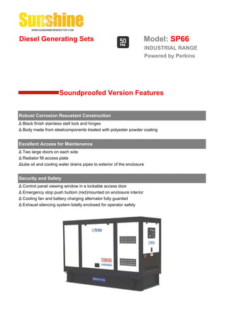 Diesel Generating Sets                                              Model: SP66
                                                                        INDUSTRIAL RANGE
                                                                        Powered by Perkins




                      Soundproofed Version Features


Robust Corrosion Resustant Construction
Δ Black finish stainless stell lock and hinges
Δ Body made from steelcomponents treated with polyester powder coating


Excellent Access for Maintenance
Δ Two large doors on each side
Δ Radiator fill access plate
Δlube oil and cooling water drains pipes to exterior of the enclosure


Security and Safety
Δ Control panel viewing window in a lockable access door
Δ Emergency stop push buttom (red)mounted on enclosure interior
Δ Cooling fan and battery charging alternator fully guarded
Δ Exhaust silencing system totally enclosed for operator safely
 