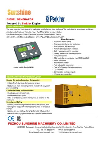 DIESEL GENERATOR
Powered by Perkins Engine
Control Panel- AMF25
The base mounted control panel in a vibration isolated sheet steel enclosure.The control panel is equipped as follows:
a)Instruments:Analogue Volmeter,Hours Run Meter.Water pressure Meter.
b) Controls:Emergency Stop Pushbutton,Volmeter Phase Selector Switch.
c) Control module:Standard collocation is ComAp AMF25 Auto start with AMF.
                                                                          Main Features:
                                                                ΔAutomatic mains failure
                                                                ΔEngine control,Generator protection
                                                                ΔBuilt in alarms and warnings
                                                                ΔRemote Start operation available
                                                                ΔDaily / weekly / monthly exerciser
                                                                ΔWeekly operation schedule programs
                                                                ΔFuel pump control
                                                                ΔECU control and monitoring via J1940 CANBUS
                                                                ΔMains simulation
                                                                ΔBlock heater control
                                                                ΔField adjustable parameters
         Control module ComAp AMF25                             ΔFree MS-Windows Remote monitoring
                                                                ΔLED displays
                                                                ΔConfigurable analogue inputs
                                                                ΔI/O expansion capability
Sound Attenuated Enclosure/Option
Robust Corrosion Resustant Construction
Δ Black finish stainless stell lock and hinges
Δbody made from steelcomponents treated with polyester
powder coating
Excellent Access for Maintenance
Δtwo large doors on each side
Δradiator fill access plate
Δlube oil and cooling water drains pipes to exterior of the
enclosure
Security and Safety
Δcontrol panel viewing window in a lockable access door
Δemergency stop push buttom (red)mounted on enclosure
interior
Δcooling fan and battery charging alternator fully guarded
Δexhaust silencing system totally enclosed for operator safel




  FUZHOU SUNSHINE MACHINERY CO.,LIMITED
               ADD:NO.6 Gulouyuan, Juyuanzhou Industrial Zone, Jinshan Development Area, Fuzhou, Fujian, China.
                                        TEL：86-591-88204179           FAX:86-591-87985719
                               Email:sales@sunshinemach.com            http://www.sunshinemach.com
 